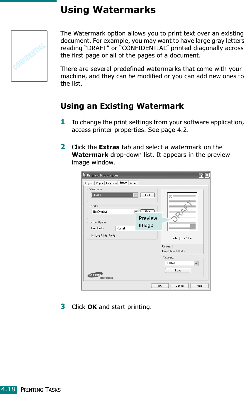 PRINTING TASKS4.18Using WatermarksThe Watermark option allows you to print text over an existing document. For example, you may want to have large gray letters reading “DRAFT” or “CONFIDENTIAL” printed diagonally across the first page or all of the pages of a document. There are several predefined watermarks that come with your machine, and they can be modified or you can add new ones to the list. Using an Existing Watermark1To change the print settings from your software application, access printer properties. See page 4.2. 2Click the Extras tab and select a watermark on the Watermark drop-down list. It appears in the preview image window. 3Click OK and start printing. Preview image