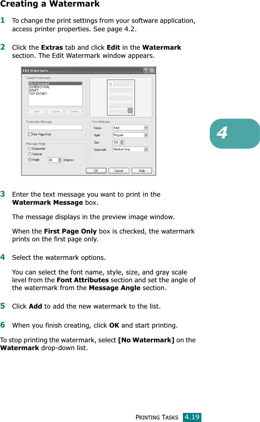 PRINTING TASKS4.194Creating a Watermark1To change the print settings from your software application, access printer properties. See page 4.2. 2Click the Extras tab and click Edit in the Watermark section. The Edit Watermark window appears. 3Enter the text message you want to print in the Watermark Message box. The message displays in the preview image window.When the First Page Only box is checked, the watermark prints on the first page only.4Select the watermark options. You can select the font name, style, size, and gray scale level from the Font Attributes section and set the angle of the watermark from the Message Angle section. 5Click Add to add the new watermark to the list. 6When you finish creating, click OK and start printing. To stop printing the watermark, select [No Watermark] on the Watermark drop-down list. 