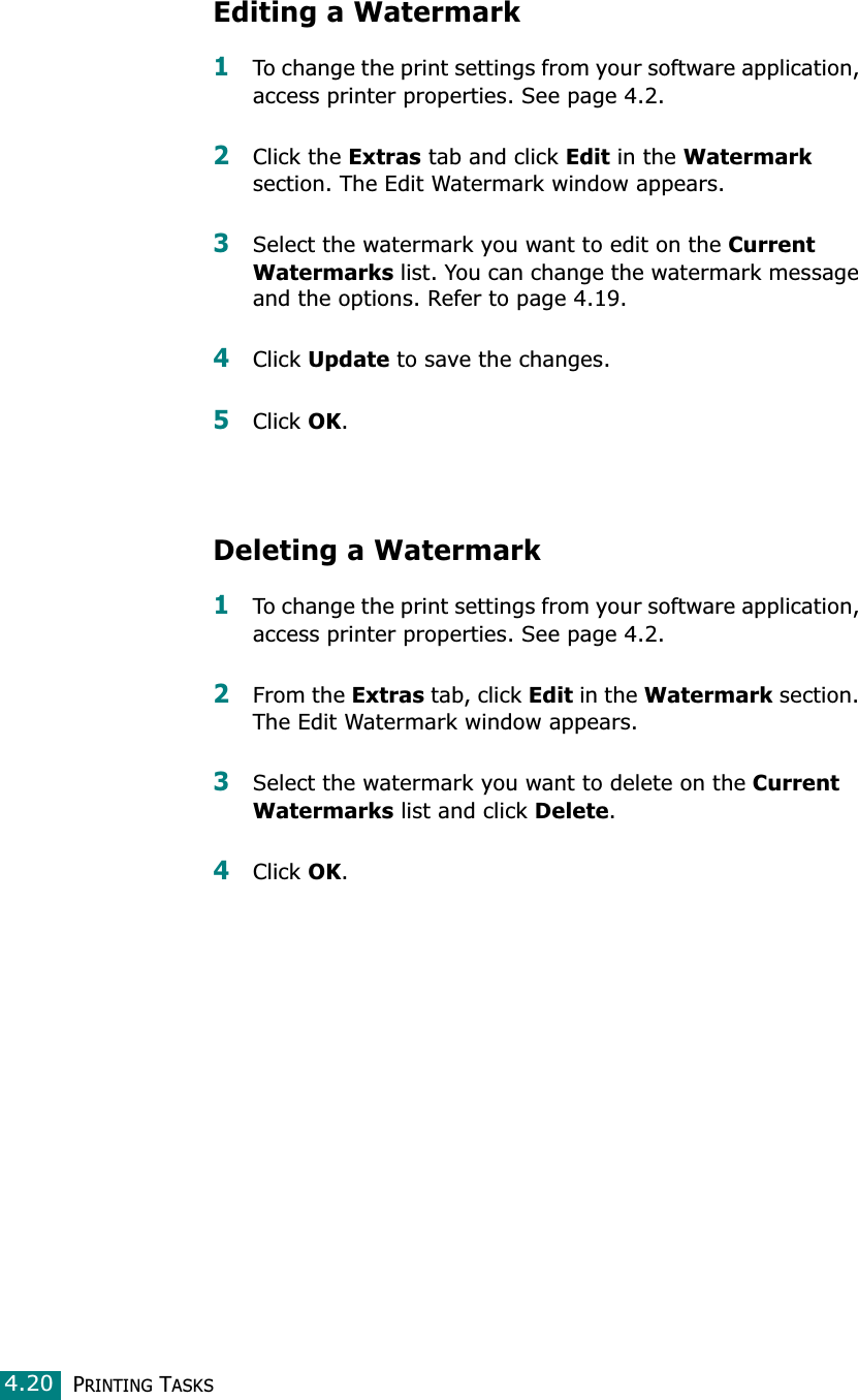 PRINTING TASKS4.20Editing a Watermark1To change the print settings from your software application, access printer properties. See page 4.2.2Click the Extras tab and click Edit in the Watermark section. The Edit Watermark window appears.3Select the watermark you want to edit on the Current Watermarks list. You can change the watermark message and the options. Refer to page 4.19.4Click Update to save the changes.5Click OK.Deleting a Watermark1To change the print settings from your software application, access printer properties. See page 4.2.2From the Extras tab, click Edit in the Watermark section. The Edit Watermark window appears.3Select the watermark you want to delete on the Current Watermarks list and click Delete.4Click OK.