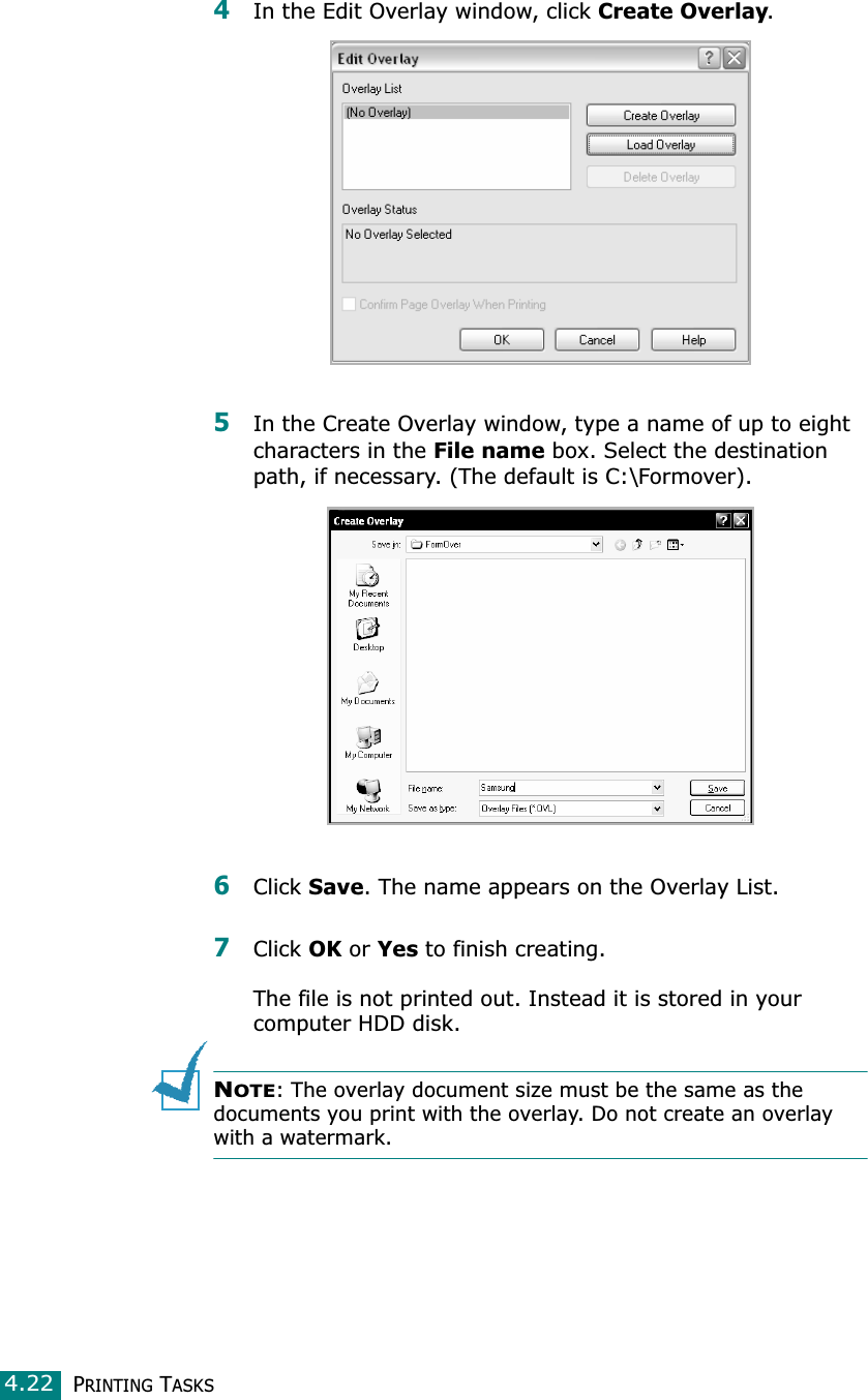 PRINTING TASKS4.224In the Edit Overlay window, click Create Overlay. 5In the Create Overlay window, type a name of up to eight characters in the File name box. Select the destination path, if necessary. (The default is C:\Formover).6Click Save. The name appears on the Overlay List. 7Click OK or Yes to finish creating. The file is not printed out. Instead it is stored in your computer HDD disk. NOTE: The overlay document size must be the same as the documents you print with the overlay. Do not create an overlay with a watermark.