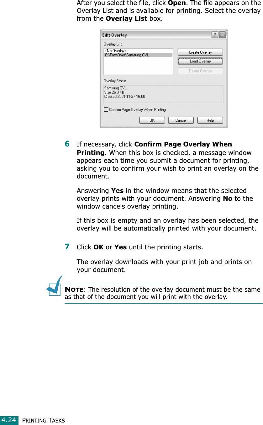 PRINTING TASKS4.24After you select the file, click Open. The file appears on the Overlay List and is available for printing. Select the overlay from the Overlay List box. 6If necessary, click Confirm Page Overlay When Printing. When this box is checked, a message window appears each time you submit a document for printing, asking you to confirm your wish to print an overlay on the document.Answering Yes in the window means that the selected overlay prints with your document. Answering No to the window cancels overlay printing.If this box is empty and an overlay has been selected, the overlay will be automatically printed with your document.7Click OK or Yes until the printing starts.The overlay downloads with your print job and prints on your document.NOTE: The resolution of the overlay document must be the same as that of the document you will print with the overlay.