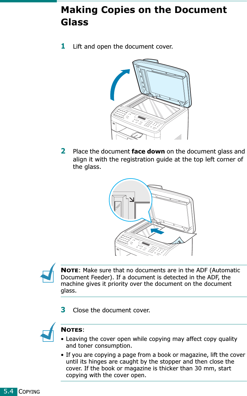COPYING5.4Making Copies on the Document Glass1Lift and open the document cover.2Place the document face down on the document glass and align it with the registration guide at the top left corner of the glass.NOTE: Make sure that no documents are in the ADF (Automatic Document Feeder). If a document is detected in the ADF, the machine gives it priority over the document on the document glass.3Close the document cover.NOTES: • Leaving the cover open while copying may affect copy quality and toner consumption.• If you are copying a page from a book or magazine, lift the cover until its hinges are caught by the stopper and then close the cover. If the book or magazine is thicker than 30 mm, start copying with the cover open.
