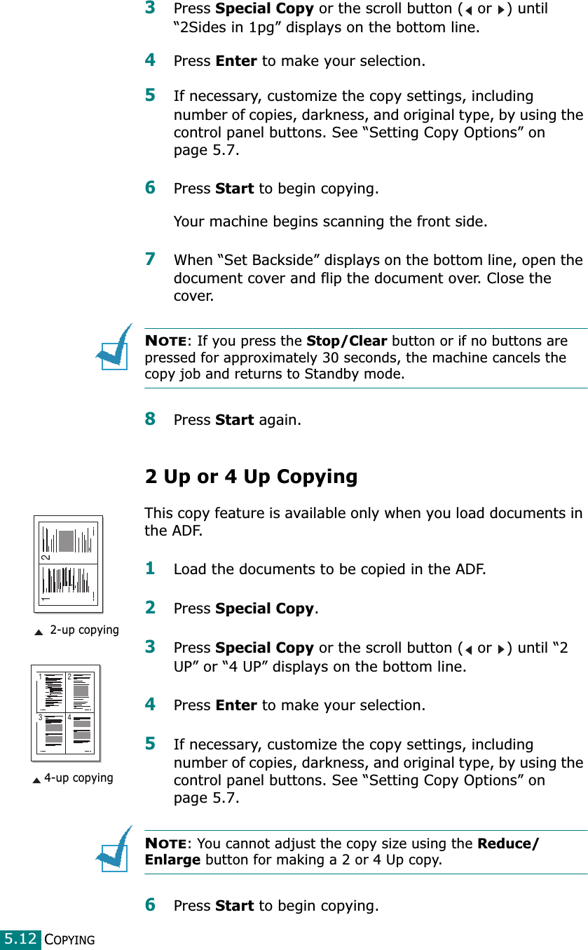 COPYING5.123Press Special Copy or the scroll button (  or  ) until “2Sides in 1pg” displays on the bottom line.4Press Enter to make your selection.5If necessary, customize the copy settings, including number of copies, darkness, and original type, by using the control panel buttons. See “Setting Copy Options” on page 5.7.6Press Start to begin copying.Your machine begins scanning the front side.7When “Set Backside” displays on the bottom line, open the document cover and flip the document over. Close the cover.NOTE: If you press the Stop/Clear button or if no buttons are pressed for approximately 30 seconds, the machine cancels the copy job and returns to Standby mode.8Press Start again.2 Up or 4 Up CopyingThis copy feature is available only when you load documents in the ADF.1Load the documents to be copied in the ADF.2Press Special Copy. 3Press Special Copy or the scroll button (  or  ) until “2 UP” or “4 UP” displays on the bottom line.4Press Enter to make your selection.5If necessary, customize the copy settings, including number of copies, darkness, and original type, by using the control panel buttons. See “Setting Copy Options” on page 5.7.NOTE: You cannot adjust the copy size using the Reduce/Enlarge button for making a 2 or 4 Up copy.6Press Start to begin copying.1 23 41 2 2-up copying4-up copying