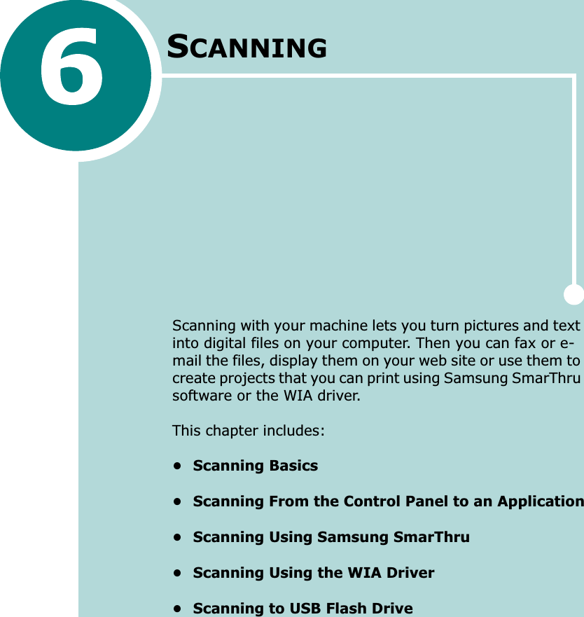 SCANNINGScanning with your machine lets you turn pictures and text into digital files on your computer. Then you can fax or e-mail the files, display them on your web site or use them to create projects that you can print using Samsung SmarThru software or the WIA driver.This chapter includes:• Scanning Basics• Scanning From the Control Panel to an Application• Scanning Using Samsung SmarThru• Scanning Using the WIA Driver• Scanning to USB Flash Drive