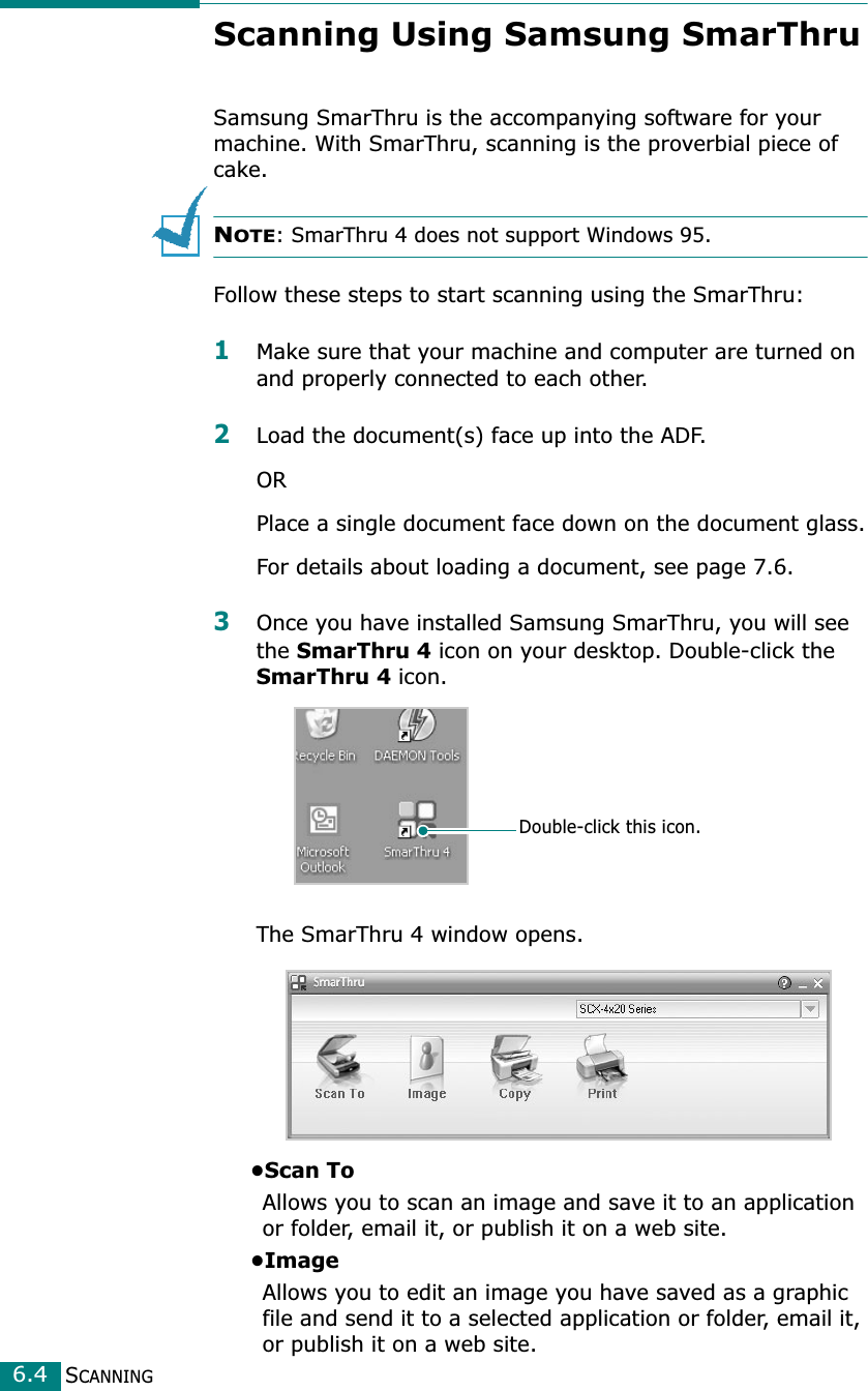 SCANNING6.4Scanning Using Samsung SmarThruSamsung SmarThru is the accompanying software for your machine. With SmarThru, scanning is the proverbial piece of cake.NOTE: SmarThru 4 does not support Windows 95.Follow these steps to start scanning using the SmarThru:1Make sure that your machine and computer are turned on and properly connected to each other. 2Load the document(s) face up into the ADF.ORPlace a single document face down on the document glass.For details about loading a document, see page 7.6.3Once you have installed Samsung SmarThru, you will see the SmarThru 4 icon on your desktop. Double-click the SmarThru 4 icon.The SmarThru 4 window opens.•Scan ToAllows you to scan an image and save it to an application or folder, email it, or publish it on a web site. •ImageAllows you to edit an image you have saved as a graphic file and send it to a selected application or folder, email it, or publish it on a web site. Double-click this icon.
