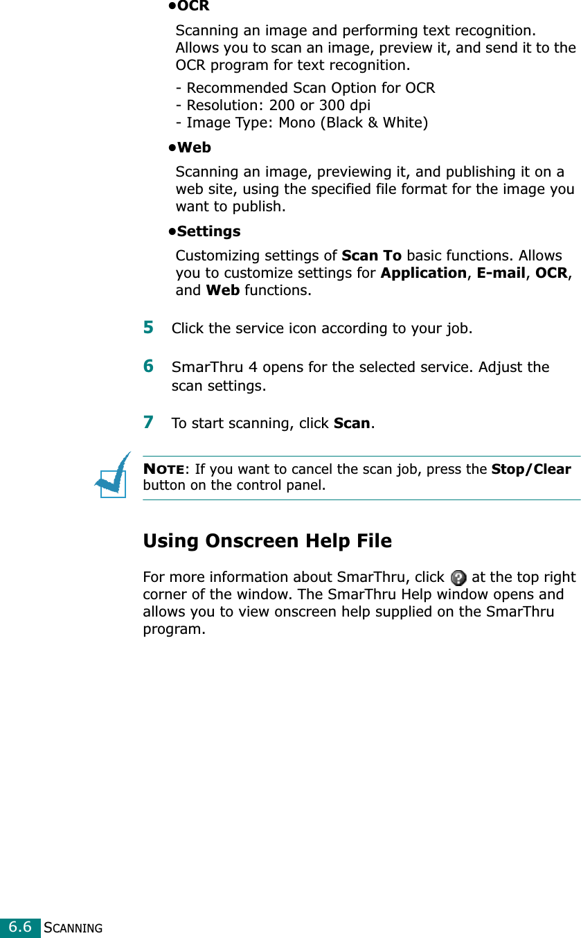 SCANNING6.6•OCRScanning an image and performing text recognition. Allows you to scan an image, preview it, and send it to the OCR program for text recognition. - Recommended Scan Option for OCR- Resolution: 200 or 300 dpi- Image Type: Mono (Black &amp; White)•WebScanning an image, previewing it, and publishing it on a web site, using the specified file format for the image you want to publish.•SettingsCustomizing settings of Scan To basic functions. Allows you to customize settings for Application, E-mail, OCR, and Web functions.5Click the service icon according to your job.6SmarThru 4 opens for the selected service. Adjust the scan settings. 7To start scanning, click Scan. NOTE: If you want to cancel the scan job, press the Stop/Clear button on the control panel.Using Onscreen Help FileFor more information about SmarThru, click   at the top right corner of the window. The SmarThru Help window opens and allows you to view onscreen help supplied on the SmarThru program.