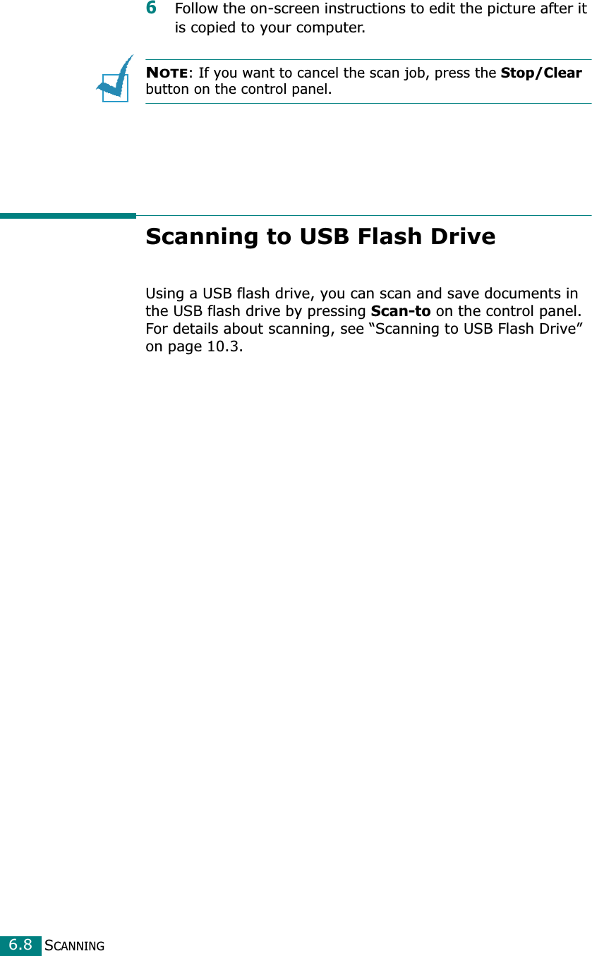 SCANNING6.86Follow the on-screen instructions to edit the picture after it is copied to your computer.NOTE: If you want to cancel the scan job, press the Stop/Clear button on the control panel.Scanning to USB Flash DriveUsing a USB flash drive, you can scan and save documents in the USB flash drive by pressing Scan-to on the control panel. For details about scanning, see “Scanning to USB Flash Drive” on page 10.3.