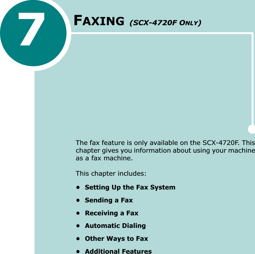 FAXING (SCX-4720F ONLY)The fax feature is only available on the SCX-4720F. This chapter gives you information about using your machine as a fax machine. This chapter includes:• Setting Up the Fax System• Sending a Fax• Receiving a Fax• Automatic Dialing• Other Ways to Fax• Additional Features