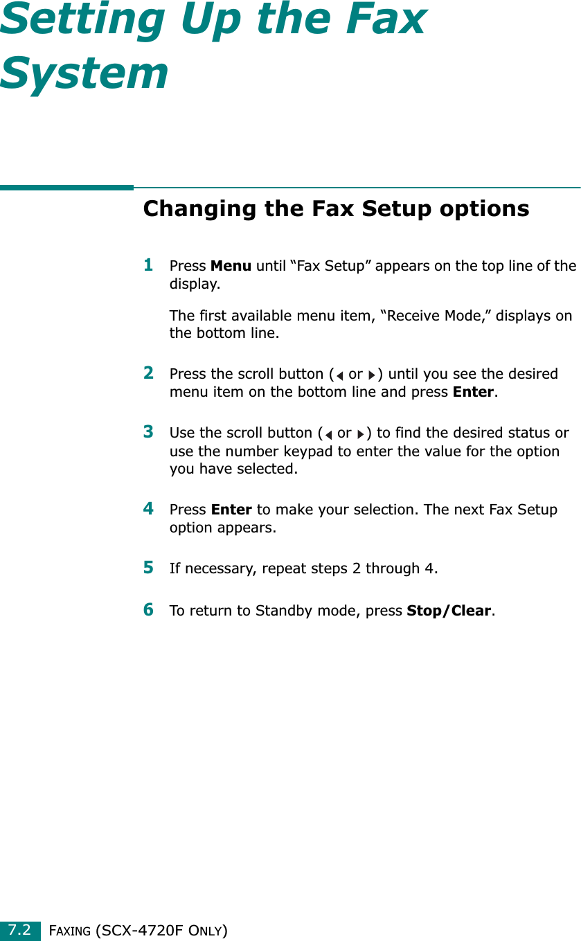 FAXING (SCX-4720F ONLY)7.2Setting Up the Fax SystemChanging the Fax Setup options1Press Menu until “Fax Setup” appears on the top line of the display. The first available menu item, “Receive Mode,” displays on the bottom line.2Press the scroll button (  or  ) until you see the desired menu item on the bottom line and press Enter. 3Use the scroll button (  or  ) to find the desired status or use the number keypad to enter the value for the option you have selected.4Press Enter to make your selection. The next Fax Setup option appears.5If necessary, repeat steps 2 through 4.6To return to Standby mode, press Stop/Clear.