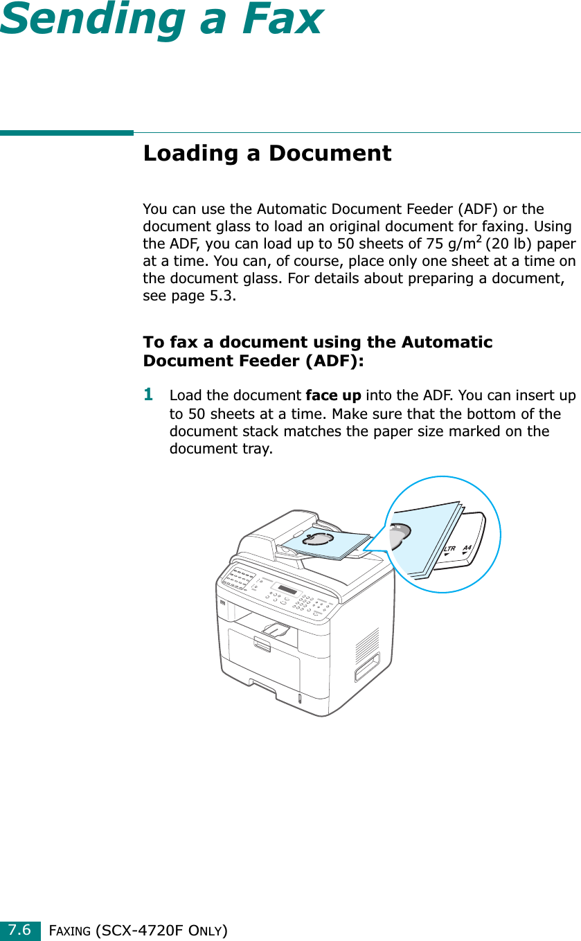 FAXING (SCX-4720F ONLY)7.6Sending a FaxLoading a DocumentYou can use the Automatic Document Feeder (ADF) or the document glass to load an original document for faxing. Using the ADF, you can load up to 50 sheets of 75 g/m2 (20 lb) paper at a time. You can, of course, place only one sheet at a time on the document glass. For details about preparing a document, see page 5.3.To fax a document using the Automatic Document Feeder (ADF):1Load the document face up into the ADF. You can insert up to 50 sheets at a time. Make sure that the bottom of the document stack matches the paper size marked on the document tray.