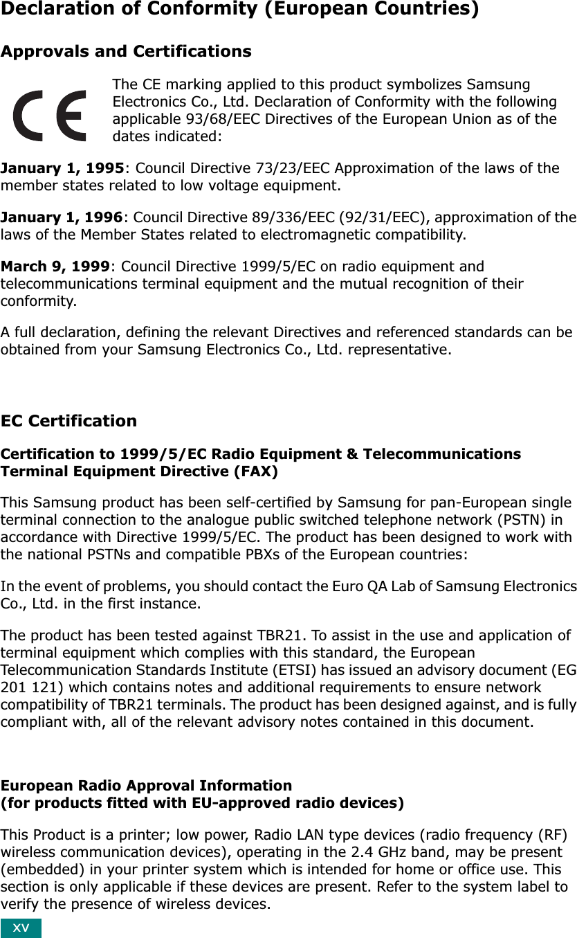 xvDeclaration of Conformity (European Countries)Approvals and CertificationsThe CE marking applied to this product symbolizes Samsung Electronics Co., Ltd. Declaration of Conformity with the following applicable 93/68/EEC Directives of the European Union as of the dates indicated:January 1, 1995: Council Directive 73/23/EEC Approximation of the laws of the member states related to low voltage equipment.January 1, 1996: Council Directive 89/336/EEC (92/31/EEC), approximation of the laws of the Member States related to electromagnetic compatibility.March 9, 1999: Council Directive 1999/5/EC on radio equipment and telecommunications terminal equipment and the mutual recognition of their conformity.A full declaration, defining the relevant Directives and referenced standards can be obtained from your Samsung Electronics Co., Ltd. representative.EC CertificationCertification to 1999/5/EC Radio Equipment &amp; Telecommunications Terminal Equipment Directive (FAX)This Samsung product has been self-certified by Samsung for pan-European single terminal connection to the analogue public switched telephone network (PSTN) in accordance with Directive 1999/5/EC. The product has been designed to work with the national PSTNs and compatible PBXs of the European countries:In the event of problems, you should contact the Euro QA Lab of Samsung Electronics Co., Ltd. in the first instance.The product has been tested against TBR21. To assist in the use and application of terminal equipment which complies with this standard, the European Telecommunication Standards Institute (ETSI) has issued an advisory document (EG 201 121) which contains notes and additional requirements to ensure network compatibility of TBR21 terminals. The product has been designed against, and is fully compliant with, all of the relevant advisory notes contained in this document. European Radio Approval Information(for products fitted with EU-approved radio devices)This Product is a printer; low power, Radio LAN type devices (radio frequency (RF) wireless communication devices), operating in the 2.4 GHz band, may be present (embedded) in your printer system which is intended for home or office use. This section is only applicable if these devices are present. Refer to the system label to verify the presence of wireless devices.