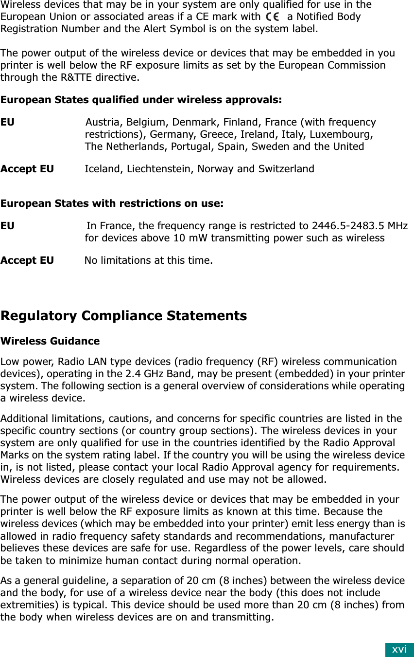 xviWireless devices that may be in your system are only qualified for use in the European Union or associated areas if a CE mark with  a Notified Body Registration Number and the Alert Symbol is on the system label.The power output of the wireless device or devices that may be embedded in you printer is well below the RF exposure limits as set by the European Commission through the R&amp;TTE directive.European States qualified under wireless approvals:EU                     Austria, Belgium, Denmark, Finland, France (with frequency                         restrictions), Germany, Greece, Ireland, Italy, Luxembourg,                          The Netherlands, Portugal, Spain, Sweden and the UnitedAccept EU         Iceland, Liechtenstein, Norway and SwitzerlandEuropean States with restrictions on use:EU                       In France, the frequency range is restricted to 2446.5-2483.5 MHz                         for devices above 10 mW transmitting power such as wirelessAccept EU         No limitations at this time.Regulatory Compliance StatementsWireless GuidanceLow power, Radio LAN type devices (radio frequency (RF) wireless communication devices), operating in the 2.4 GHz Band, may be present (embedded) in your printer system. The following section is a general overview of considerations while operating a wireless device.Additional limitations, cautions, and concerns for specific countries are listed in the specific country sections (or country group sections). The wireless devices in your system are only qualified for use in the countries identified by the Radio Approval Marks on the system rating label. If the country you will be using the wireless device in, is not listed, please contact your local Radio Approval agency for requirements. Wireless devices are closely regulated and use may not be allowed.The power output of the wireless device or devices that may be embedded in your printer is well below the RF exposure limits as known at this time. Because the wireless devices (which may be embedded into your printer) emit less energy than is allowed in radio frequency safety standards and recommendations, manufacturer believes these devices are safe for use. Regardless of the power levels, care should be taken to minimize human contact during normal operation.As a general guideline, a separation of 20 cm (8 inches) between the wireless device and the body, for use of a wireless device near the body (this does not include extremities) is typical. This device should be used more than 20 cm (8 inches) from the body when wireless devices are on and transmitting.