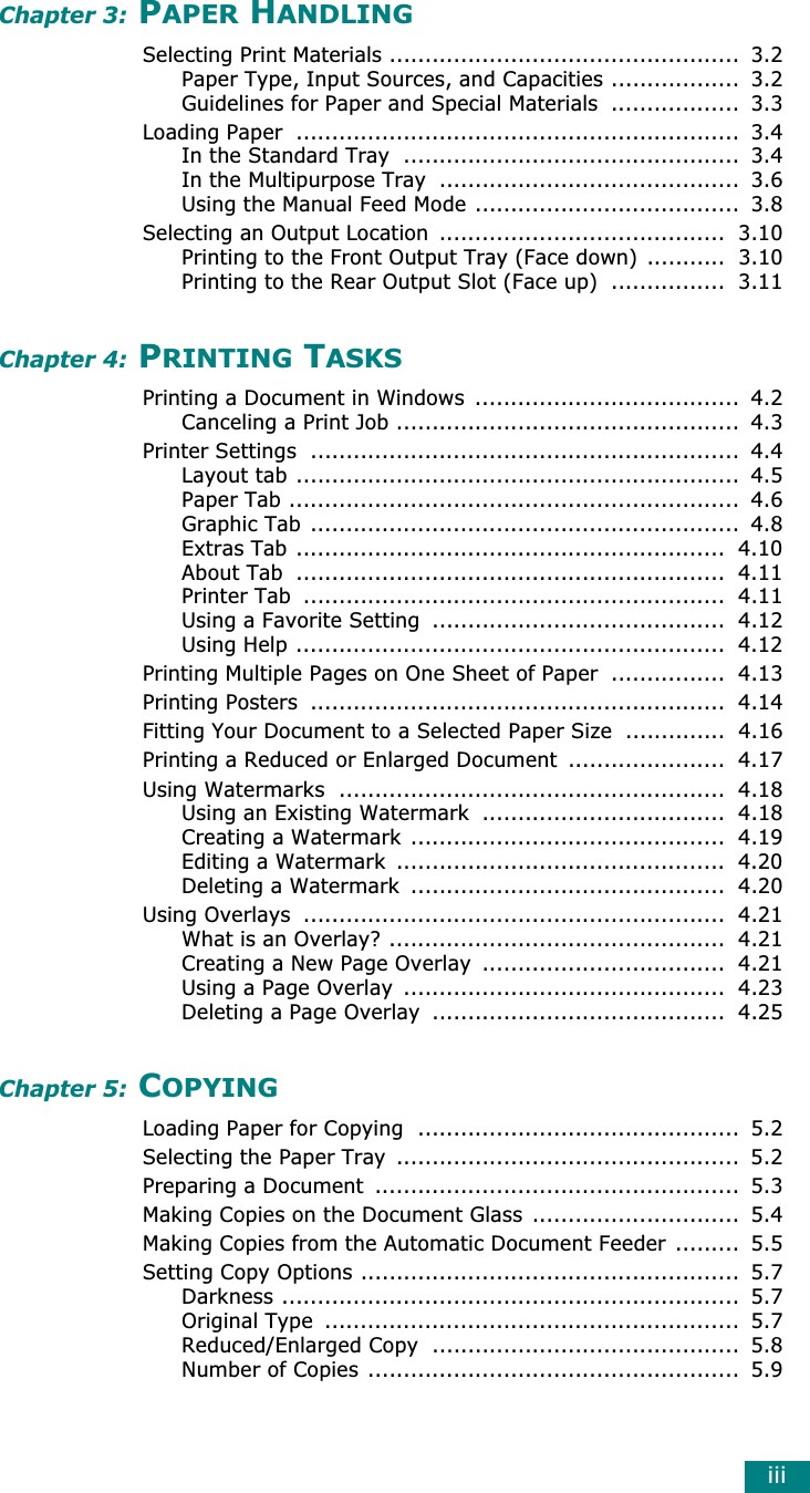 iiiChapter 3: PAPER HANDLINGSelecting Print Materials .................................................  3.2Paper Type, Input Sources, and Capacities ..................  3.2Guidelines for Paper and Special Materials ..................  3.3Loading Paper  ..............................................................  3.4In the Standard Tray  ...............................................  3.4In the Multipurpose Tray  ..........................................  3.6Using the Manual Feed Mode .....................................  3.8Selecting an Output Location  ........................................  3.10Printing to the Front Output Tray (Face down) ...........  3.10Printing to the Rear Output Slot (Face up)  ................  3.11Chapter 4: PRINTING TASKSPrinting a Document in Windows  .....................................  4.2Canceling a Print Job ................................................  4.3Printer Settings  ............................................................  4.4Layout tab ..............................................................  4.5Paper Tab ...............................................................  4.6Graphic Tab ............................................................  4.8Extras Tab ............................................................  4.10About Tab  ............................................................  4.11Printer Tab  ...........................................................  4.11Using a Favorite Setting  .........................................  4.12Using Help ............................................................  4.12Printing Multiple Pages on One Sheet of Paper  ................  4.13Printing Posters  ..........................................................  4.14Fitting Your Document to a Selected Paper Size  ..............  4.16Printing a Reduced or Enlarged Document  ......................  4.17Using Watermarks  ......................................................  4.18Using an Existing Watermark  ..................................  4.18Creating a Watermark ............................................  4.19Editing a Watermark  ..............................................  4.20Deleting a Watermark  ............................................  4.20Using Overlays  ...........................................................  4.21What is an Overlay? ...............................................  4.21Creating a New Page Overlay  ..................................  4.21Using a Page Overlay  .............................................  4.23Deleting a Page Overlay  .........................................  4.25Chapter 5: COPYINGLoading Paper for Copying  .............................................  5.2Selecting the Paper Tray  ................................................  5.2Preparing a Document  ...................................................  5.3Making Copies on the Document Glass .............................  5.4Making Copies from the Automatic Document Feeder .........  5.5Setting Copy Options .....................................................  5.7Darkness ................................................................  5.7Original Type  ..........................................................  5.7Reduced/Enlarged Copy  ...........................................  5.8Number of Copies ....................................................  5.9