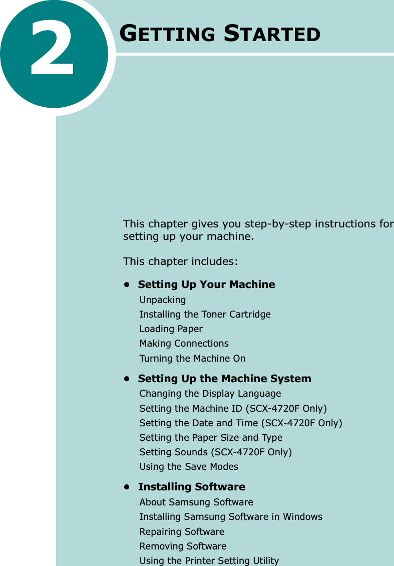 GETTING STARTEDThis chapter gives you step-by-step instructions for setting up your machine.This chapter includes:• Setting Up Your MachineUnpackingInstalling the Toner CartridgeLoading PaperMaking ConnectionsTurning the Machine On• Setting Up the Machine SystemChanging the Display LanguageSetting the Machine ID (SCX-4720F Only)Setting the Date and Time (SCX-4720F Only)Setting the Paper Size and TypeSetting Sounds (SCX-4720F Only)Using the Save Modes• Installing SoftwareAbout Samsung SoftwareInstalling Samsung Software in WindowsRepairing SoftwareRemoving SoftwareUsing the Printer Setting Utility