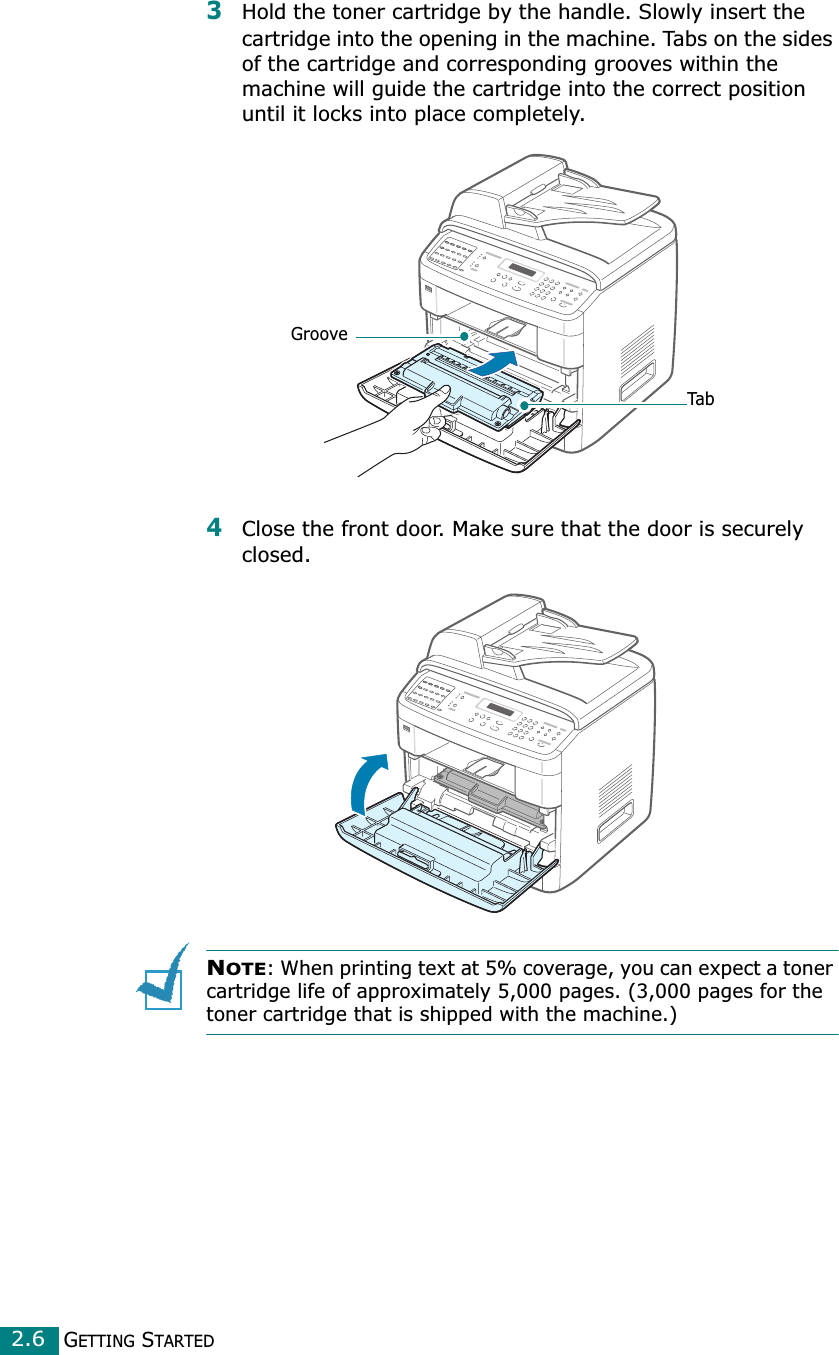GETTING STARTED2.63Hold the toner cartridge by the handle. Slowly insert the cartridge into the opening in the machine. Tabs on the sides of the cartridge and corresponding grooves within the machine will guide the cartridge into the correct position until it locks into place completely.4Close the front door. Make sure that the door is securely closed.NOTE: When printing text at 5% coverage, you can expect a toner cartridge life of approximately 5,000 pages. (3,000 pages for the toner cartridge that is shipped with the machine.)GrooveTab