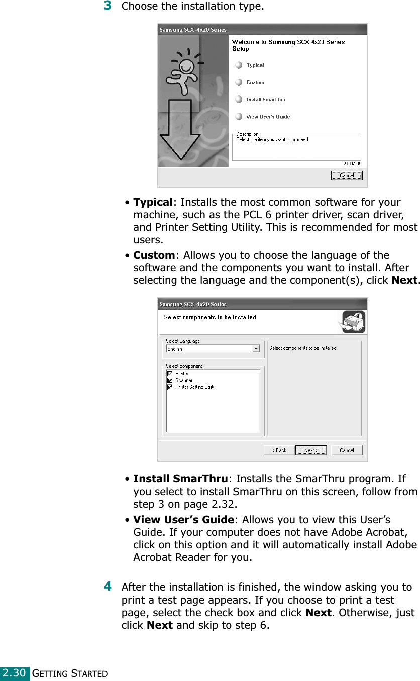 GETTING STARTED2.303Choose the installation type. •Typical: Installs the most common software for your machine, such as the PCL 6 printer driver, scan driver, and Printer Setting Utility. This is recommended for most users.•Custom: Allows you to choose the language of the software and the components you want to install. After selecting the language and the component(s), click Next.•Install SmarThru: Installs the SmarThru program. If you select to install SmarThru on this screen, follow from step 3 on page 2.32. •View User’s Guide: Allows you to view this User’s Guide. If your computer does not have Adobe Acrobat, click on this option and it will automatically install Adobe Acrobat Reader for you.4After the installation is finished, the window asking you to print a test page appears. If you choose to print a test page, select the check box and click Next. Otherwise, just click Next and skip to step 6. 