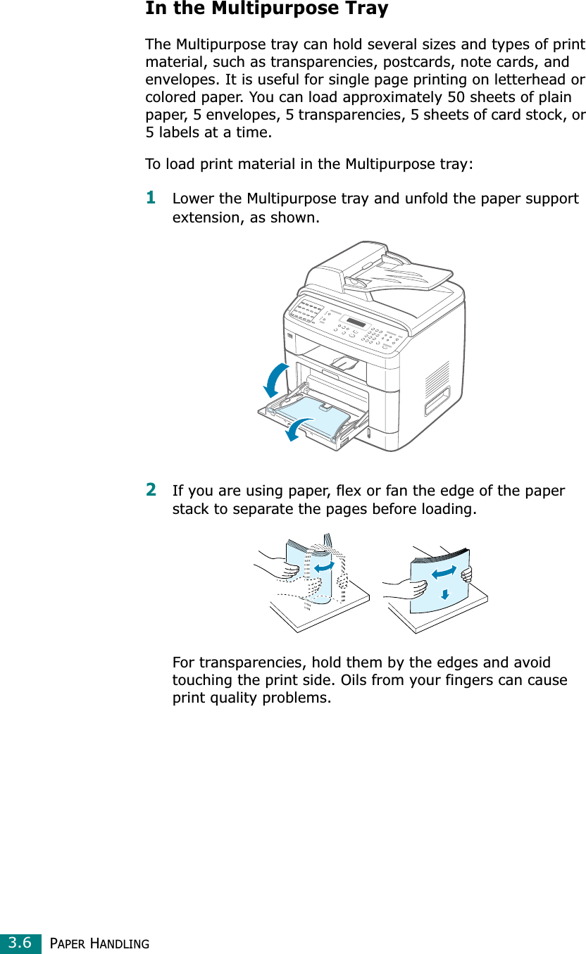 PAPER HANDLING3.6In the Multipurpose TrayThe Multipurpose tray can hold several sizes and types of print material, such as transparencies, postcards, note cards, and envelopes. It is useful for single page printing on letterhead or colored paper. You can load approximately 50 sheets of plain paper, 5 envelopes, 5 transparencies, 5 sheets of card stock, or 5 labels at a time.To load print material in the Multipurpose tray:1Lower the Multipurpose tray and unfold the paper support extension, as shown. 2If you are using paper, flex or fan the edge of the paper stack to separate the pages before loading.For transparencies, hold them by the edges and avoid touching the print side. Oils from your fingers can cause print quality problems. 