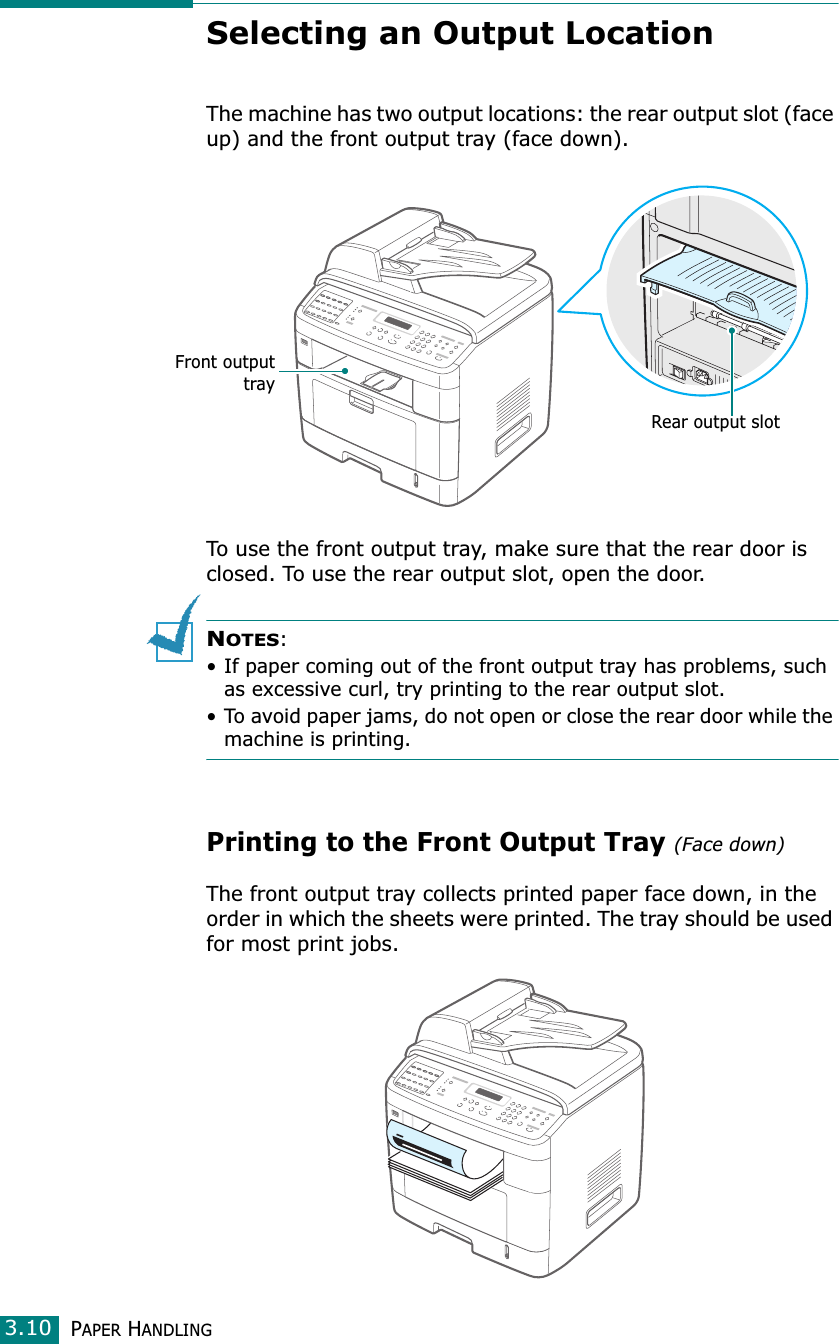 PAPER HANDLING3.10Selecting an Output LocationThe machine has two output locations: the rear output slot (face up) and the front output tray (face down). To use the front output tray, make sure that the rear door is closed. To use the rear output slot, open the door.NOTES:• If paper coming out of the front output tray has problems, such as excessive curl, try printing to the rear output slot.• To avoid paper jams, do not open or close the rear door while the machine is printing.Printing to the Front Output Tray (Face down)The front output tray collects printed paper face down, in the order in which the sheets were printed. The tray should be used for most print jobs.Rear output slotFront outputtray