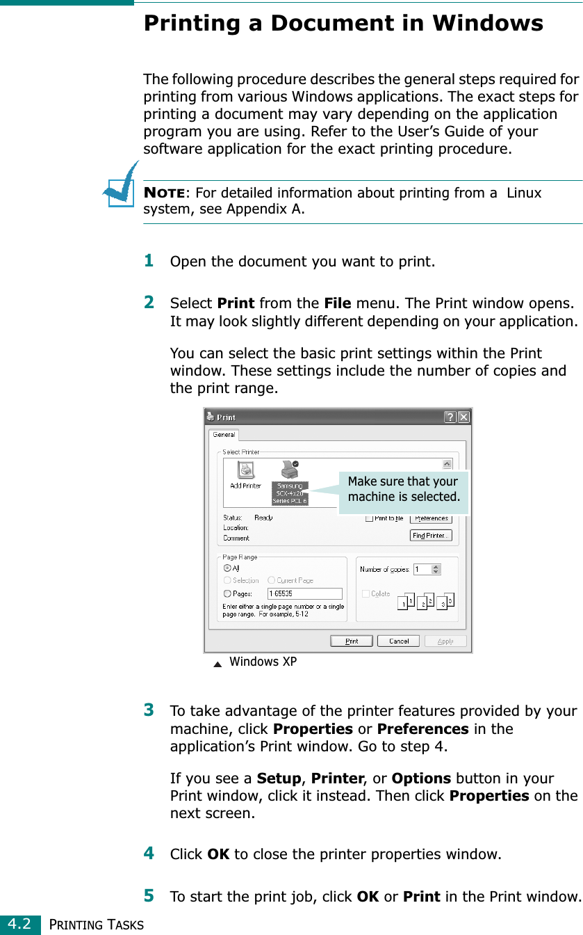 PRINTING TASKS4.2Printing a Document in WindowsThe following procedure describes the general steps required for printing from various Windows applications. The exact steps for printing a document may vary depending on the application program you are using. Refer to the User’s Guide of your software application for the exact printing procedure. NOTE: For detailed information about printing from a  Linux system, see Appendix A.1Open the document you want to print.2Select Print from the File menu. The Print window opens. It may look slightly different depending on your application. You can select the basic print settings within the Print window. These settings include the number of copies and the print range.3To take advantage of the printer features provided by your machine, click Properties or Preferences in the application’s Print window. Go to step 4.If you see a Setup, Printer, or Options button in your Print window, click it instead. Then click Properties on the next screen.4Click OK to close the printer properties window.5To start the print job, click OK or Print in the Print window.Make sure that your machine is selected. Windows XP