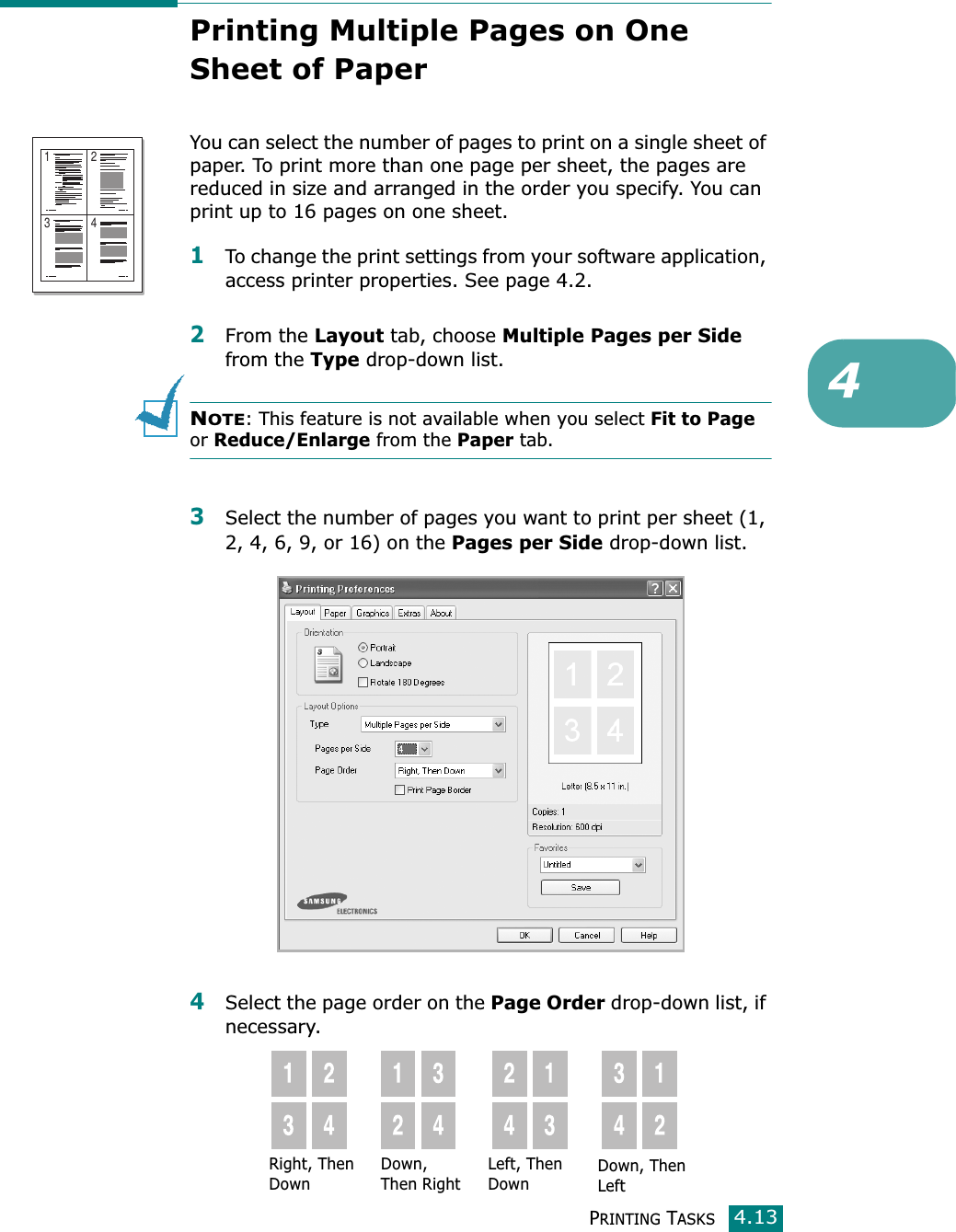 PRINTING TASKS4.134Printing Multiple Pages on One Sheet of Paper You can select the number of pages to print on a single sheet of paper. To print more than one page per sheet, the pages are reduced in size and arranged in the order you specify. You can print up to 16 pages on one sheet. 1To change the print settings from your software application, access printer properties. See page 4.2.2From the Layout tab, choose Multiple Pages per Side from the Type drop-down list. NOTE: This feature is not available when you select Fit to Page or Reduce/Enlarge from the Paper tab.3Select the number of pages you want to print per sheet (1, 2, 4, 6, 9, or 16) on the Pages per Side drop-down list.4Select the page order on the Page Order drop-down list, if necessary.1 23 4Right, Then DownDown, Then RightLeft, Then DownDown, Then Left