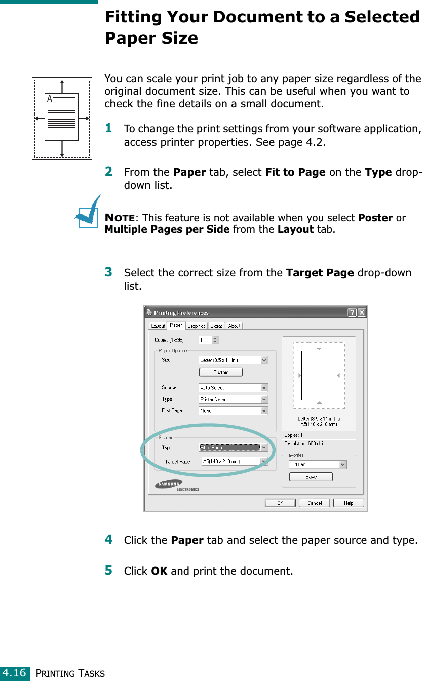 PRINTING TASKS4.16Fitting Your Document to a Selected Paper SizeYou can scale your print job to any paper size regardless of the original document size. This can be useful when you want to check the fine details on a small document. 1To change the print settings from your software application, access printer properties. See page 4.2.2From the Paper tab, select Fit to Page on the Type drop-down list. NOTE: This feature is not available when you select Poster or  Multiple Pages per Side from the Layout tab.3Select the correct size from the Target Page drop-down list.4Click the Paper tab and select the paper source and type.5Click OK and print the document. A