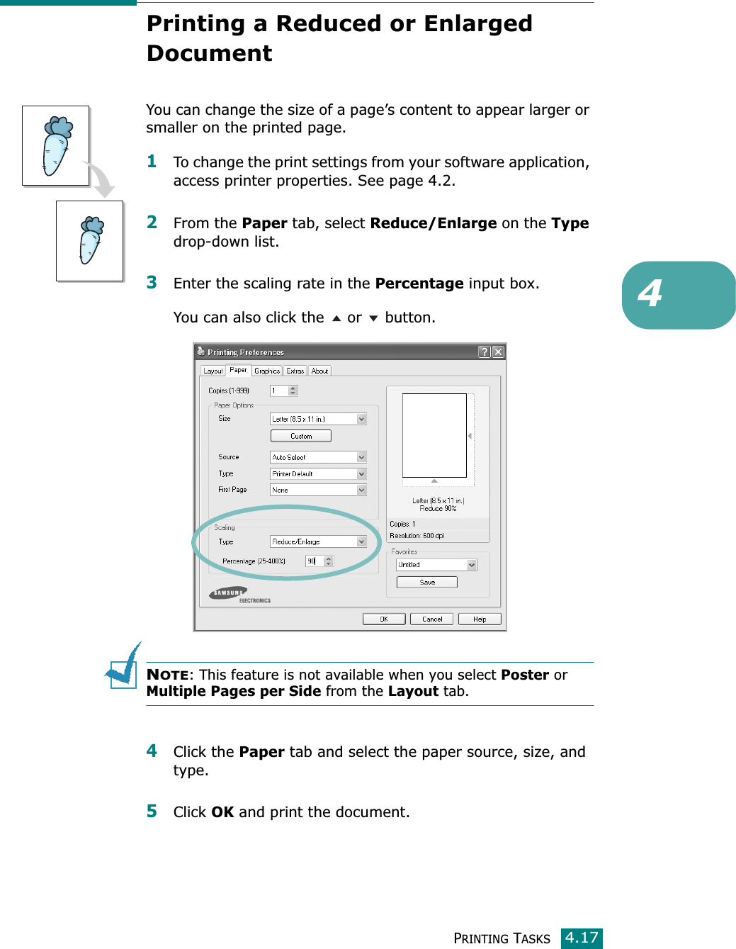 PRINTING TASKS4.174Printing a Reduced or Enlarged DocumentYou can change the size of a page’s content to appear larger or smaller on the printed page. 1To change the print settings from your software application, access printer properties. See page 4.2.2From the Paper tab, select Reduce/Enlarge on the Type drop-down list. 3Enter the scaling rate in the Percentage input box.You can also click the   or   button.NOTE: This feature is not available when you select Poster or  Multiple Pages per Side from the Layout tab.4Click the Paper tab and select the paper source, size, and type. 5Click OK and print the document. 