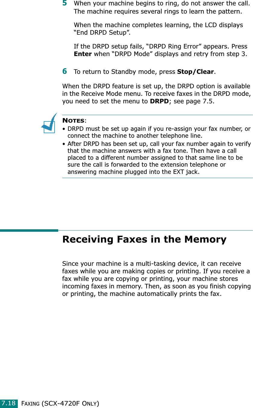 FAXING (SCX-4720F ONLY)7.185When your machine begins to ring, do not answer the call. The machine requires several rings to learn the pattern.When the machine completes learning, the LCD displays “End DRPD Setup”.If the DRPD setup fails, “DRPD Ring Error” appears. Press Enter when “DRPD Mode” displays and retry from step 3.6To return to Standby mode, press Stop/Clear.When the DRPD feature is set up, the DRPD option is available in the Receive Mode menu. To receive faxes in the DRPD mode, you need to set the menu to DRPD; see page 7.5.NOTES:• DRPD must be set up again if you re-assign your fax number, or connect the machine to another telephone line.• After DRPD has been set up, call your fax number again to verify that the machine answers with a fax tone. Then have a call placed to a different number assigned to that same line to be sure the call is forwarded to the extension telephone or answering machine plugged into the EXT jack. Receiving Faxes in the MemorySince your machine is a multi-tasking device, it can receive faxes while you are making copies or printing. If you receive a fax while you are copying or printing, your machine stores incoming faxes in memory. Then, as soon as you finish copying or printing, the machine automatically prints the fax. 