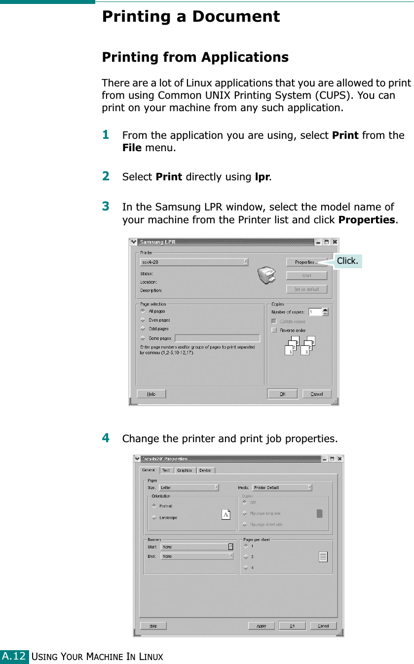 USING YOUR MACHINE IN LINUXA.12Printing a DocumentPrinting from ApplicationsThere are a lot of Linux applications that you are allowed to print from using Common UNIX Printing System (CUPS). You can print on your machine from any such application.1From the application you are using, select Print from the File menu.2Select Print directly using lpr.3In the Samsung LPR window, select the model name of your machine from the Printer list and click Properties.4Change the printer and print job properties.Click.