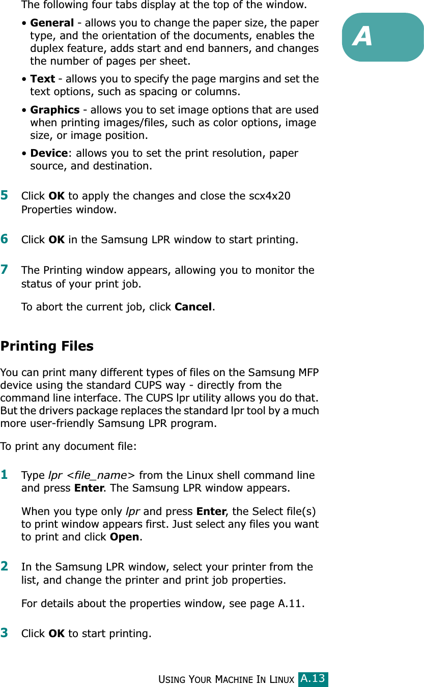 USING YOUR MACHINE IN LINUXA.13AThe following four tabs display at the top of the window.•General - allows you to change the paper size, the paper type, and the orientation of the documents, enables the duplex feature, adds start and end banners, and changes the number of pages per sheet.•Text - allows you to specify the page margins and set the text options, such as spacing or columns.•Graphics - allows you to set image options that are used when printing images/files, such as color options, image size, or image position.•Device: allows you to set the print resolution, paper source, and destination.5Click OK to apply the changes and close the scx4x20 Properties window. 6Click OK in the Samsung LPR window to start printing.7The Printing window appears, allowing you to monitor the status of your print job.To abort the current job, click Cancel.Printing FilesYou can print many different types of files on the Samsung MFP device using the standard CUPS way - directly from the command line interface. The CUPS lpr utility allows you do that. But the drivers package replaces the standard lpr tool by a much more user-friendly Samsung LPR program.To print any document file:1Type lpr &lt;file_name&gt; from the Linux shell command line and press Enter. The Samsung LPR window appears.When you type only lpr and press Enter, the Select file(s) to print window appears first. Just select any files you want to print and click Open. 2In the Samsung LPR window, select your printer from the list, and change the printer and print job properties.For details about the properties window, see page A.11.3Click OK to start printing.
