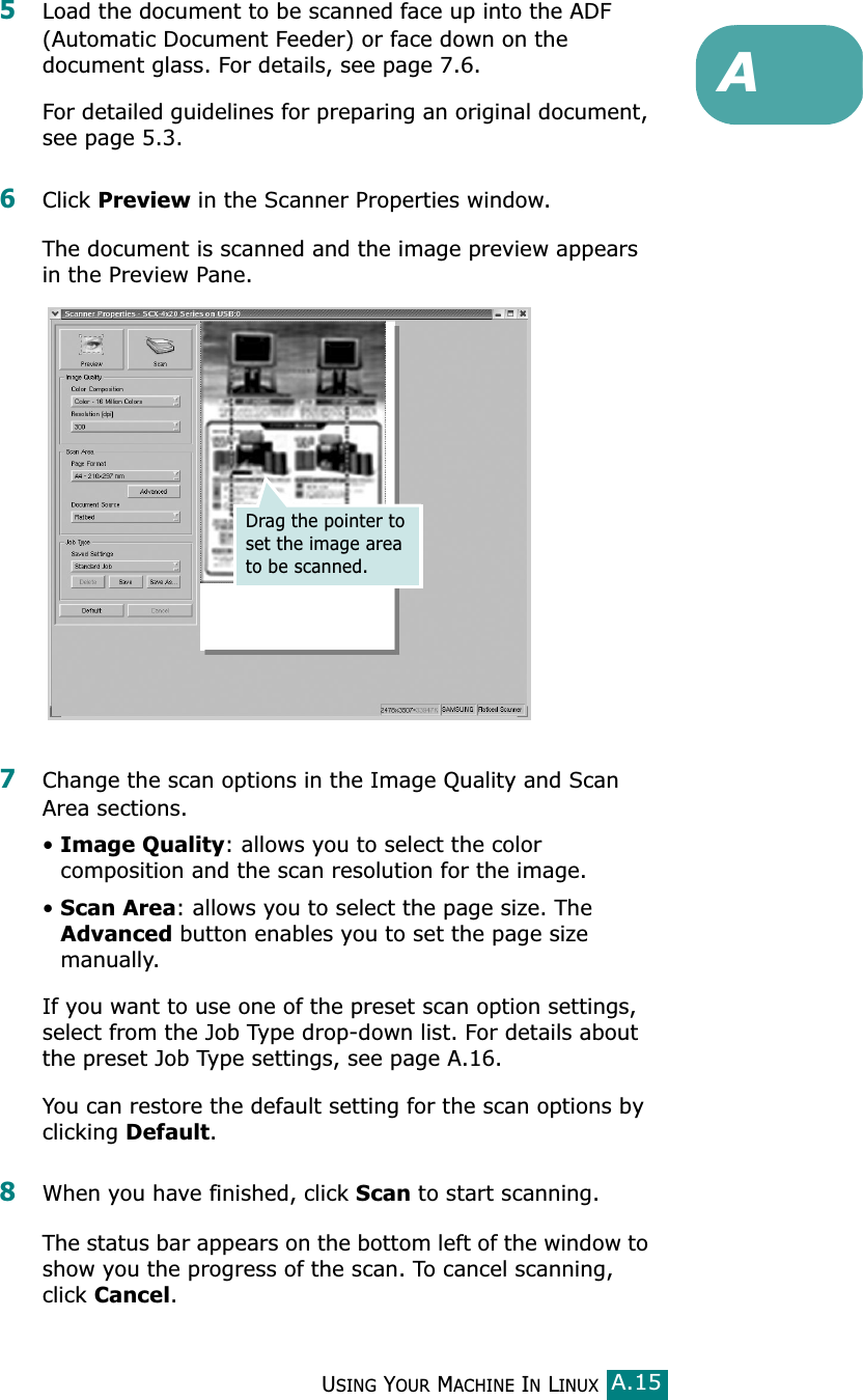 USING YOUR MACHINE IN LINUXA.15A5Load the document to be scanned face up into the ADF (Automatic Document Feeder) or face down on the document glass. For details, see page 7.6.For detailed guidelines for preparing an original document, see page 5.3.6Click Preview in the Scanner Properties window.The document is scanned and the image preview appears in the Preview Pane.7Change the scan options in the Image Quality and Scan Area sections.•Image Quality: allows you to select the color composition and the scan resolution for the image.•Scan Area: allows you to select the page size. The Advanced button enables you to set the page size manually.If you want to use one of the preset scan option settings, select from the Job Type drop-down list. For details about the preset Job Type settings, see page A.16.You can restore the default setting for the scan options by clicking Default.8When you have finished, click Scan to start scanning.The status bar appears on the bottom left of the window to show you the progress of the scan. To cancel scanning, click Cancel.Drag the pointer to set the image area to be scanned.