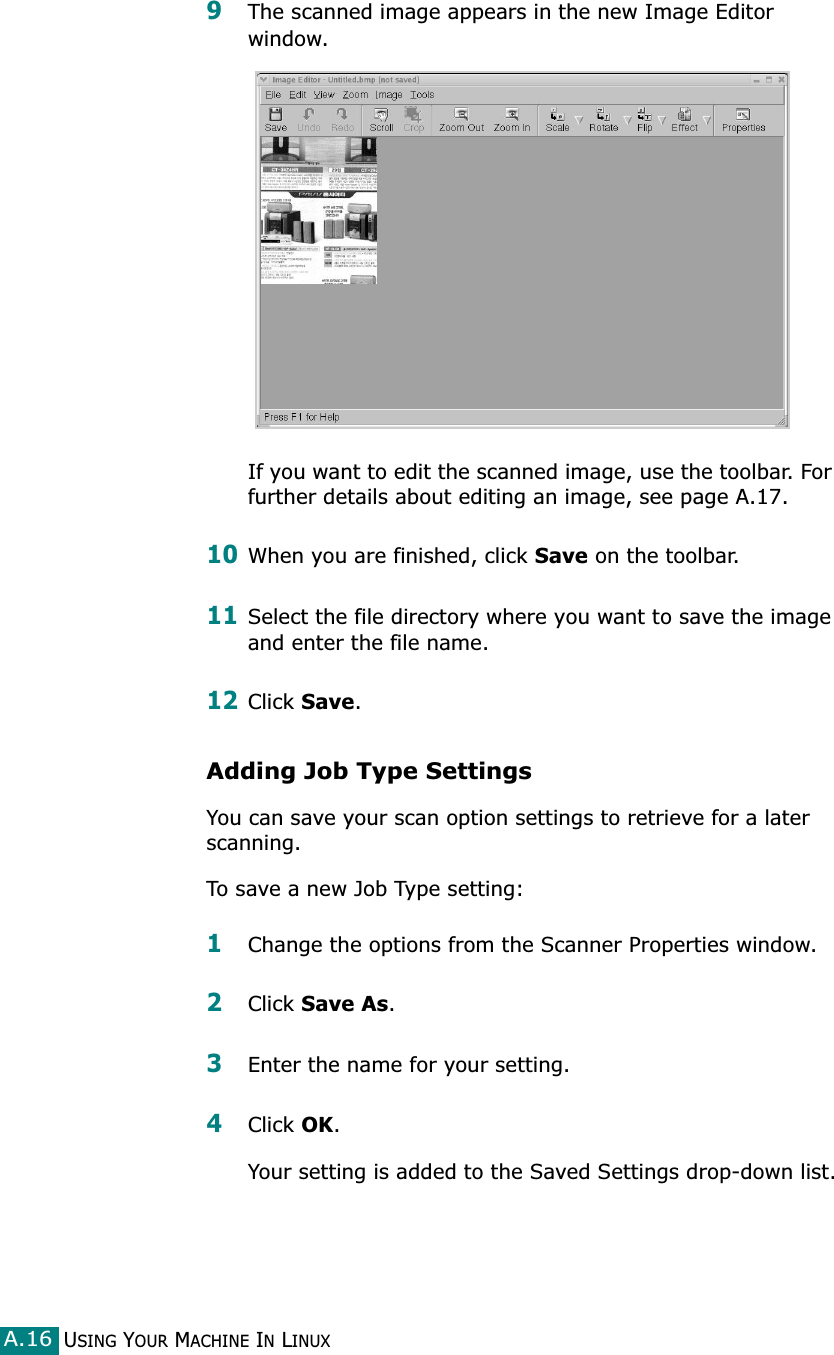USING YOUR MACHINE IN LINUXA.169The scanned image appears in the new Image Editor window.If you want to edit the scanned image, use the toolbar. For further details about editing an image, see page A.17.10When you are finished, click Save on the toolbar.11Select the file directory where you want to save the image and enter the file name. 12Click Save.Adding Job Type SettingsYou can save your scan option settings to retrieve for a later scanning.To save a new Job Type setting:1Change the options from the Scanner Properties window.2Click Save As.3Enter the name for your setting.4Click OK. Your setting is added to the Saved Settings drop-down list.