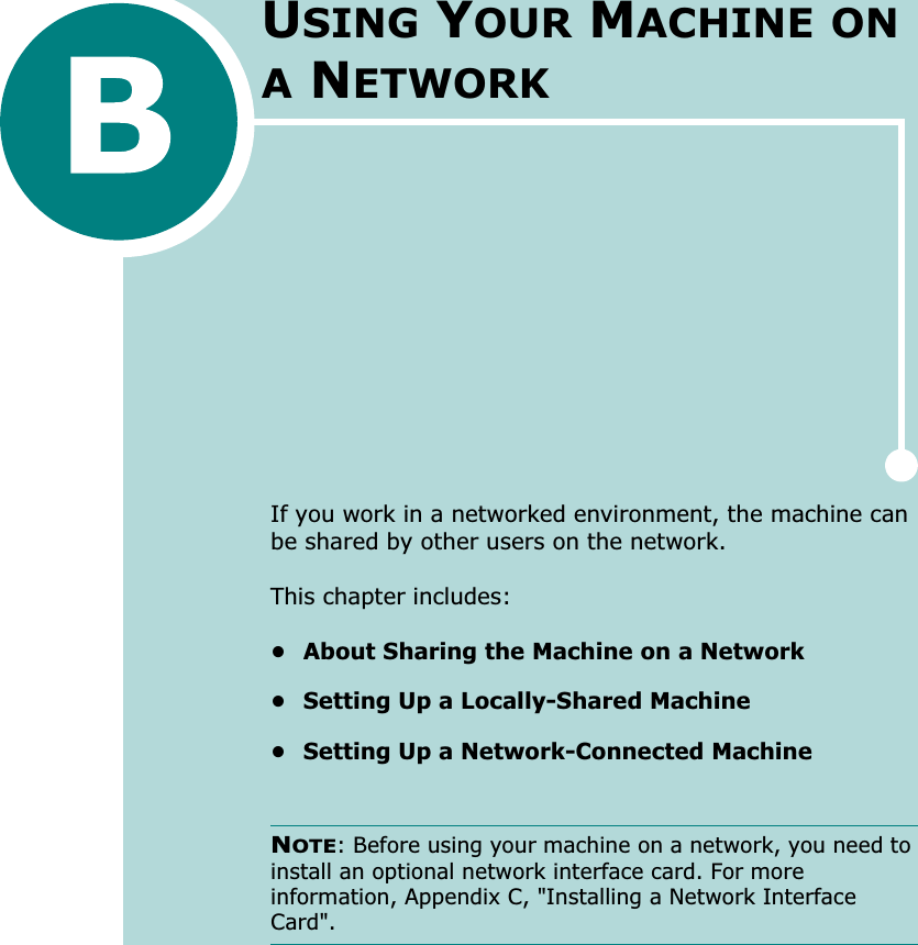 If you work in a networked environment, the machine can be shared by other users on the network. This chapter includes:• About Sharing the Machine on a Network• Setting Up a Locally-Shared Machine• Setting Up a Network-Connected MachineNOTE: Before using your machine on a network, you need to install an optional network interface card. For more information, Appendix C, &quot;Installing a Network Interface Card&quot;.USING YOUR MACHINE ON A NETWORK