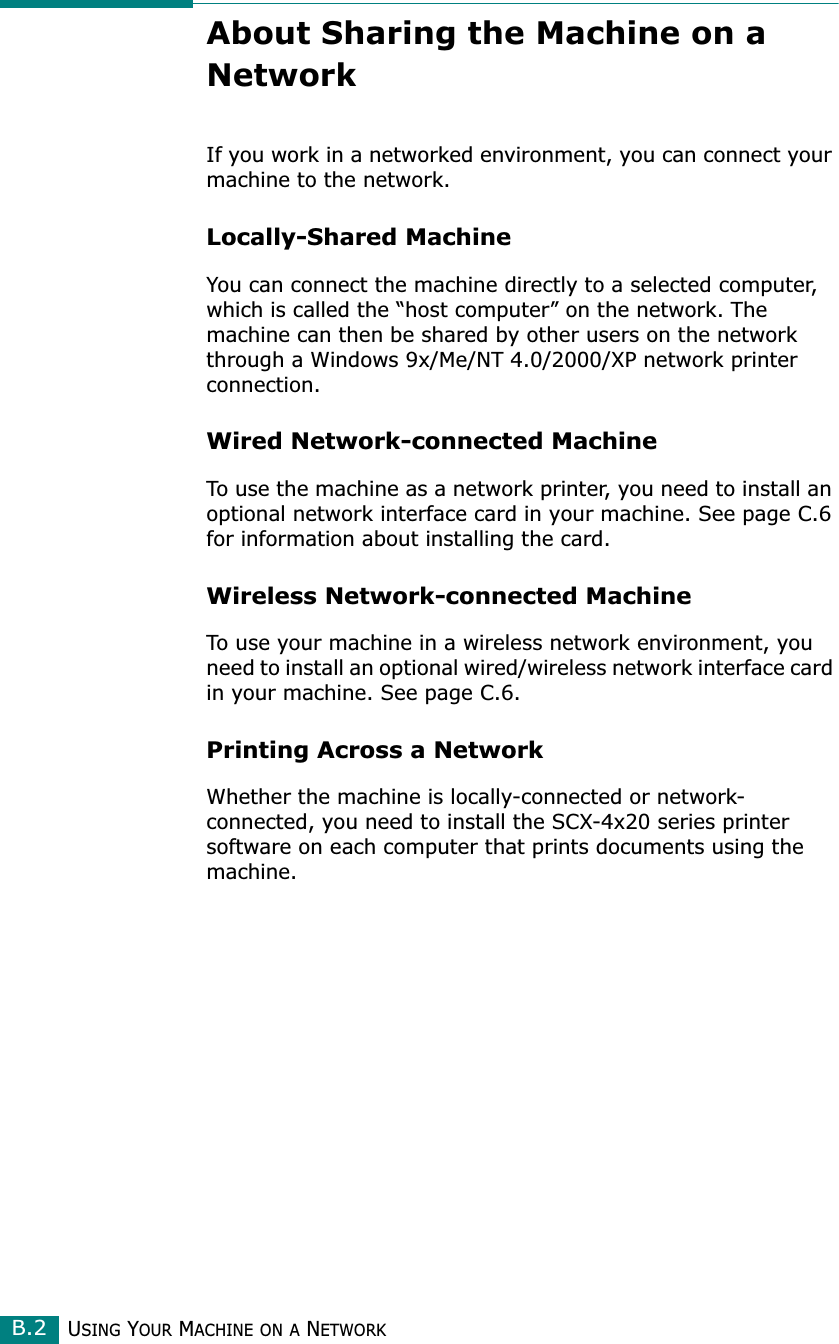 USING YOUR MACHINE ON A NETWORKB.2About Sharing the Machine on a NetworkIf you work in a networked environment, you can connect your machine to the network.Locally-Shared MachineYou can connect the machine directly to a selected computer, which is called the “host computer” on the network. The machine can then be shared by other users on the network through a Windows 9x/Me/NT 4.0/2000/XP network printer connection.Wired Network-connected MachineTo use the machine as a network printer, you need to install an optional network interface card in your machine. See page C.6 for information about installing the card.Wireless Network-connected MachineTo use your machine in a wireless network environment, you need to install an optional wired/wireless network interface card in your machine. See page C.6.Printing Across a NetworkWhether the machine is locally-connected or network-connected, you need to install the SCX-4x20 series printer software on each computer that prints documents using the machine.