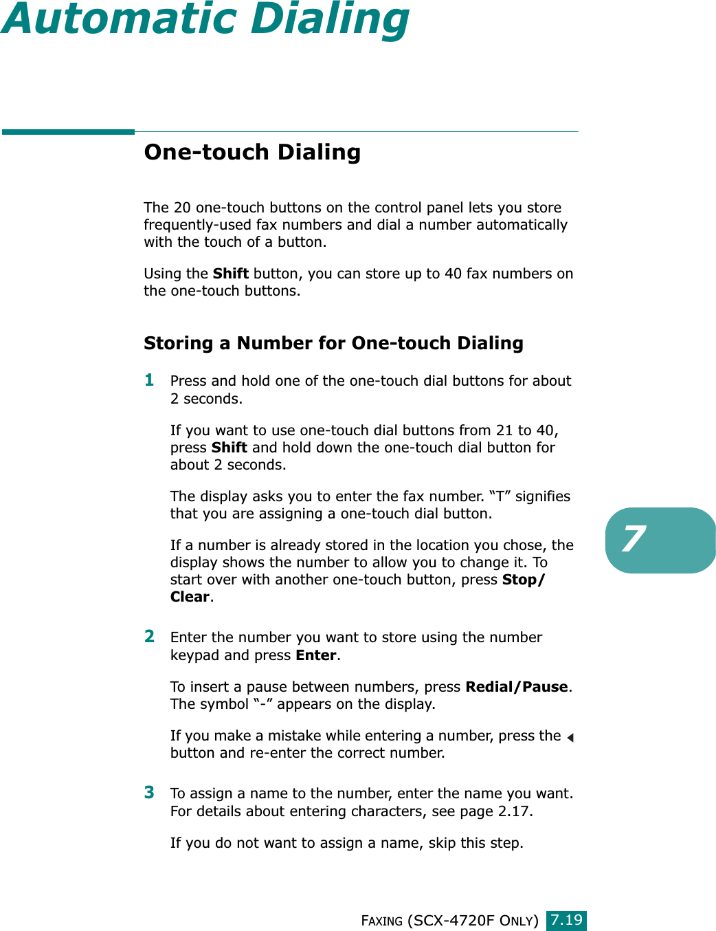 FAXING (SCX-4720F ONLY)7.197Automatic DialingOne-touch DialingThe 20 one-touch buttons on the control panel lets you store frequently-used fax numbers and dial a number automatically with the touch of a button.Using the Shift button, you can store up to 40 fax numbers on the one-touch buttons.Storing a Number for One-touch Dialing1Press and hold one of the one-touch dial buttons for about 2 seconds.If you want to use one-touch dial buttons from 21 to 40, press Shift and hold down the one-touch dial button for about 2 seconds.The display asks you to enter the fax number. “T” signifies that you are assigning a one-touch dial button.If a number is already stored in the location you chose, the display shows the number to allow you to change it. To start over with another one-touch button, press Stop/Clear.2Enter the number you want to store using the number keypad and press Enter.To insert a pause between numbers, press Redial/Pause. The symbol “-” appears on the display.If you make a mistake while entering a number, press the   button and re-enter the correct number.3To assign a name to the number, enter the name you want. For details about entering characters, see page 2.17.If you do not want to assign a name, skip this step.