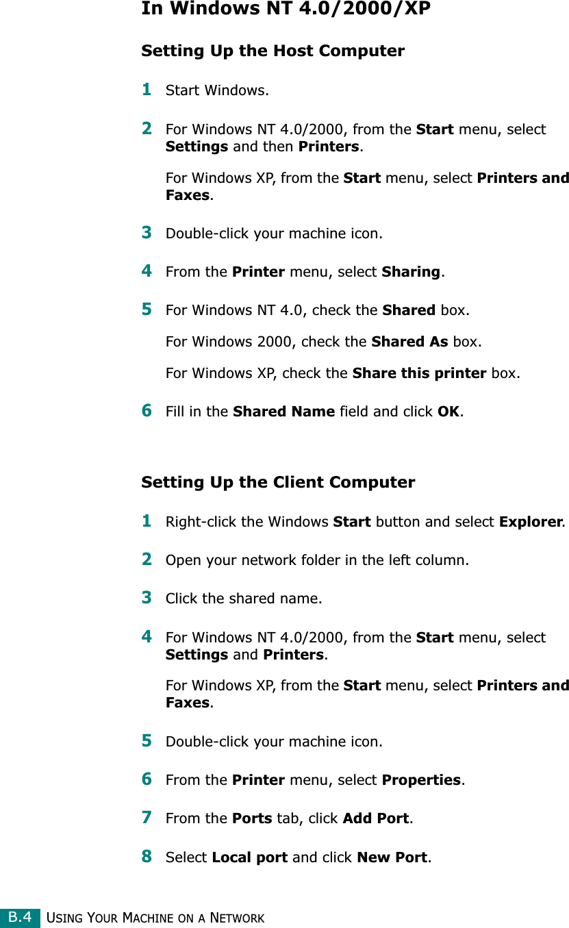 USING YOUR MACHINE ON A NETWORKB.4In Windows NT 4.0/2000/XPSetting Up the Host Computer1Start Windows.2For Windows NT 4.0/2000, from the Start menu, select Settings and then Printers.For Windows XP, from the Start menu, select Printers and Faxes. 3Double-click your machine icon.4From the Printer menu, select Sharing.5For Windows NT 4.0, check the Shared box. For Windows 2000, check the Shared As box.For Windows XP, check the Share this printer box.6Fill in the Shared Name field and click OK. Setting Up the Client Computer1Right-click the Windows Start button and select Explorer.2Open your network folder in the left column.3Click the shared name.4For Windows NT 4.0/2000, from the Start menu, select Settings and Printers.For Windows XP, from the Start menu, select Printers and Faxes. 5Double-click your machine icon.6From the Printer menu, select Properties.7From the Ports tab, click Add Port.8Select Local port and click New Port.
