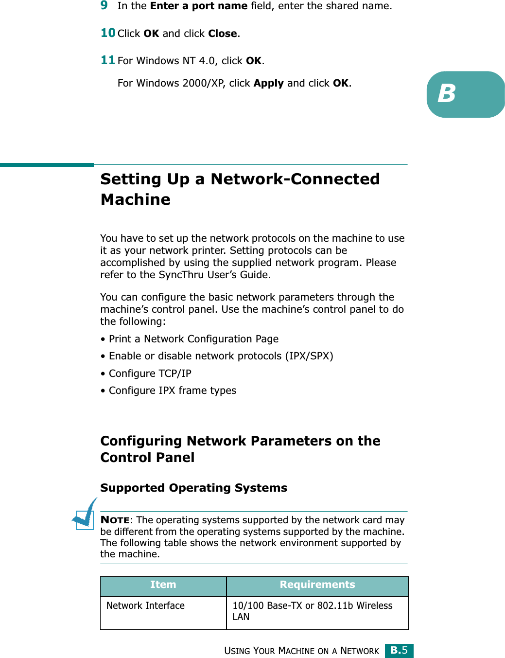 USING YOUR MACHINE ON A NETWORKB.5B9In the Enter a port name field, enter the shared name.10Click OK and click Close.11For Windows NT 4.0, click OK.For Windows 2000/XP, click Apply and click OK.Setting Up a Network-Connected MachineYou have to set up the network protocols on the machine to use it as your network printer. Setting protocols can be accomplished by using the supplied network program. Please refer to the SyncThru User’s Guide. You can configure the basic network parameters through the machine’s control panel. Use the machine’s control panel to do the following:• Print a Network Configuration Page• Enable or disable network protocols (IPX/SPX)• Configure TCP/IP• Configure IPX frame types Configuring Network Parameters on the Control PanelSupported Operating SystemsNOTE: The operating systems supported by the network card may be different from the operating systems supported by the machine. The following table shows the network environment supported by the machine.Item RequirementsNetwork Interface 10/100 Base-TX or 802.11b Wireless LAN