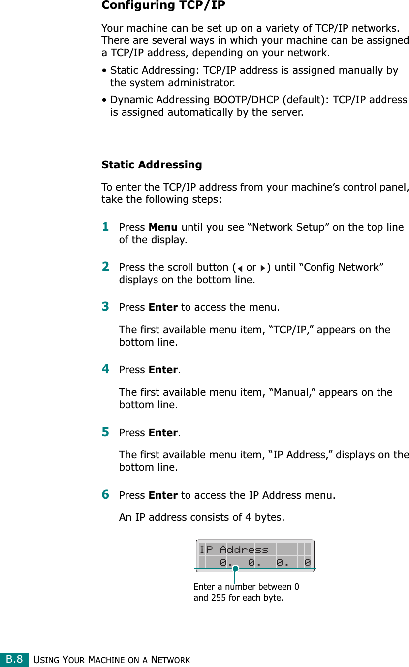 USING YOUR MACHINE ON A NETWORKB.8Configuring TCP/IPYour machine can be set up on a variety of TCP/IP networks. There are several ways in which your machine can be assigned a TCP/IP address, depending on your network.• Static Addressing: TCP/IP address is assigned manually by the system administrator.• Dynamic Addressing BOOTP/DHCP (default): TCP/IP address is assigned automatically by the server.Static AddressingTo enter the TCP/IP address from your machine’s control panel, take the following steps: 1Press Menu until you see “Network Setup” on the top line of the display.2Press the scroll button (  or  ) until “Config Network” displays on the bottom line.3Press Enter to access the menu.The first available menu item, “TCP/IP,” appears on the bottom line. 4Press Enter.The first available menu item, “Manual,” appears on the bottom line.5Press Enter.The first available menu item, “IP Address,” displays on the bottom line.6Press Enter to access the IP Address menu. An IP address consists of 4 bytes. Enter a number between 0 and 255 for each byte.