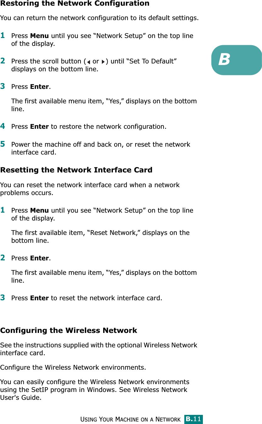 USING YOUR MACHINE ON A NETWORKB.11BRestoring the Network ConfigurationYou can return the network configuration to its default settings.1Press Menu until you see “Network Setup” on the top line of the display. 2Press the scroll button (  or  ) until “Set To Default” displays on the bottom line. 3Press Enter. The first available menu item, “Yes,” displays on the bottom line.4Press Enter to restore the network configuration. 5Power the machine off and back on, or reset the network interface card.Resetting the Network Interface CardYou can reset the network interface card when a network problems occurs.1Press Menu until you see “Network Setup” on the top line of the display. The first available item, “Reset Network,” displays on the bottom line. 2Press Enter. The first available menu item, “Yes,” displays on the bottom line.3Press Enter to reset the network interface card.Configuring the Wireless Network See the instructions supplied with the optional Wireless Network interface card.Configure the Wireless Network environments. You can easily configure the Wireless Network environments using the SetIP program in Windows. See Wireless Network User&apos;s Guide.