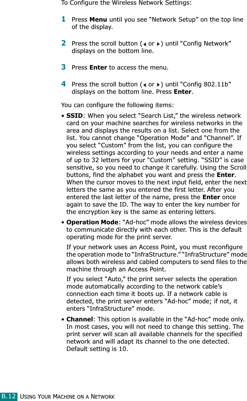 USING YOUR MACHINE ON A NETWORKB.12To Configure the Wireless Network Settings:1Press Menu until you see “Network Setup” on the top line of the display.2Press the scroll button (  or  ) until “Config Network” displays on the bottom line.3Press Enter to access the menu.4Press the scroll button (  or  ) until “Config 802.11b” displays on the bottom line. Press Enter.You can configure the following items:•SSID: When you select “Search List,” the wireless network card on your machine searches for wireless networks in the area and displays the results on a list. Select one from the list. You cannot change “Operation Mode” and “Channel”. If you select “Custom” from the list, you can configure the wireless settings according to your needs and enter a name of up to 32 letters for your “Custom” setting. “SSID” is case sensitive, so you need to change it carefully. Using the Scroll buttons, find the alphabet you want and press the Enter. When the cursor moves to the next input field, enter the next letters the same as you entered the first letter. After you entered the last letter of the name, press the Enter once again to save the ID. The way to enter the key number for the encryption key is the same as entering letters.•Operation Mode: “Ad-hoc” mode allows the wireless devices to communicate directly with each other. This is the default operating mode for the print server. If your network uses an Access Point, you must reconfigure the operation mode to “InfraStructure.” “InfraStructure” mode allows both wireless and cabled computers to send files to the machine through an Access Point. If you select “Auto,” the print server selects the operation mode automatically according to the network cable’s connection each time it boots up. If a network cable is detected, the print server enters “Ad-hoc” mode; if not, it enters “InfraStructure” mode.•Channel: This option is available in the “Ad-hoc” mode only.  In most cases, you will not need to change this setting. The print server will scan all available channels for the specified network and will adapt its channel to the one detected. Default setting is 10.