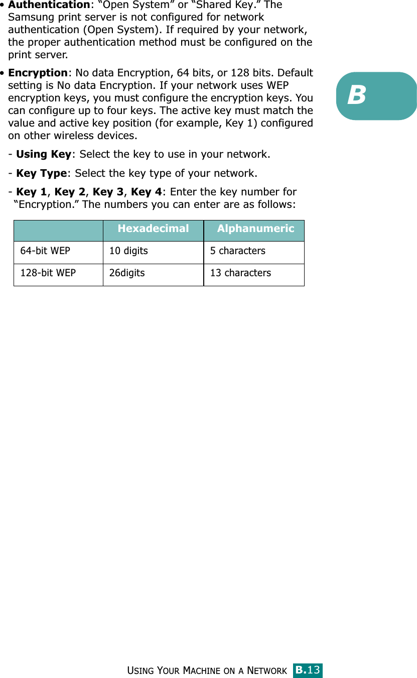 USING YOUR MACHINE ON A NETWORKB.13B•Authentication: “Open System” or “Shared Key.” The Samsung print server is not configured for network authentication (Open System). If required by your network, the proper authentication method must be configured on the print server. •Encryption: No data Encryption, 64 bits, or 128 bits. Default setting is No data Encryption. If your network uses WEP encryption keys, you must configure the encryption keys. You can configure up to four keys. The active key must match the value and active key position (for example, Key 1) configured on other wireless devices.- Using Key: Select the key to use in your network.- Key Type: Select the key type of your network.- Key 1, Key 2, Key 3, Key 4: Enter the key number for “Encryption.” The numbers you can enter are as follows:Hexadecimal  Alphanumeric64-bit WEP 10 digits 5 characters128-bit WEP 26digits 13 characters