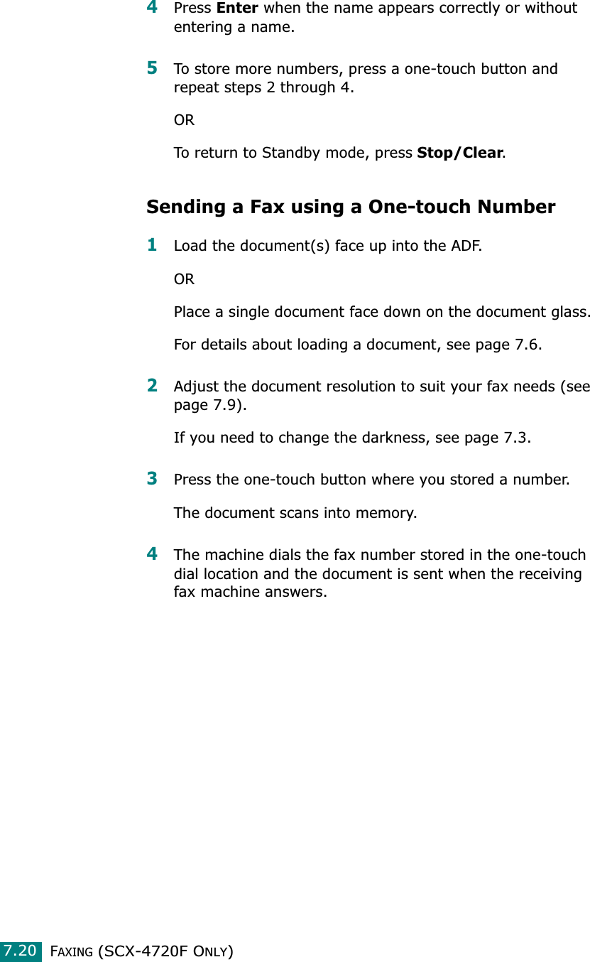 FAXING (SCX-4720F ONLY)7.204Press Enter when the name appears correctly or without entering a name. 5To store more numbers, press a one-touch button and repeat steps 2 through 4.ORTo return to Standby mode, press Stop/Clear.Sending a Fax using a One-touch Number1Load the document(s) face up into the ADF.ORPlace a single document face down on the document glass.For details about loading a document, see page 7.6.2Adjust the document resolution to suit your fax needs (see page 7.9).If you need to change the darkness, see page 7.3.3Press the one-touch button where you stored a number.The document scans into memory.4The machine dials the fax number stored in the one-touch dial location and the document is sent when the receiving fax machine answers.