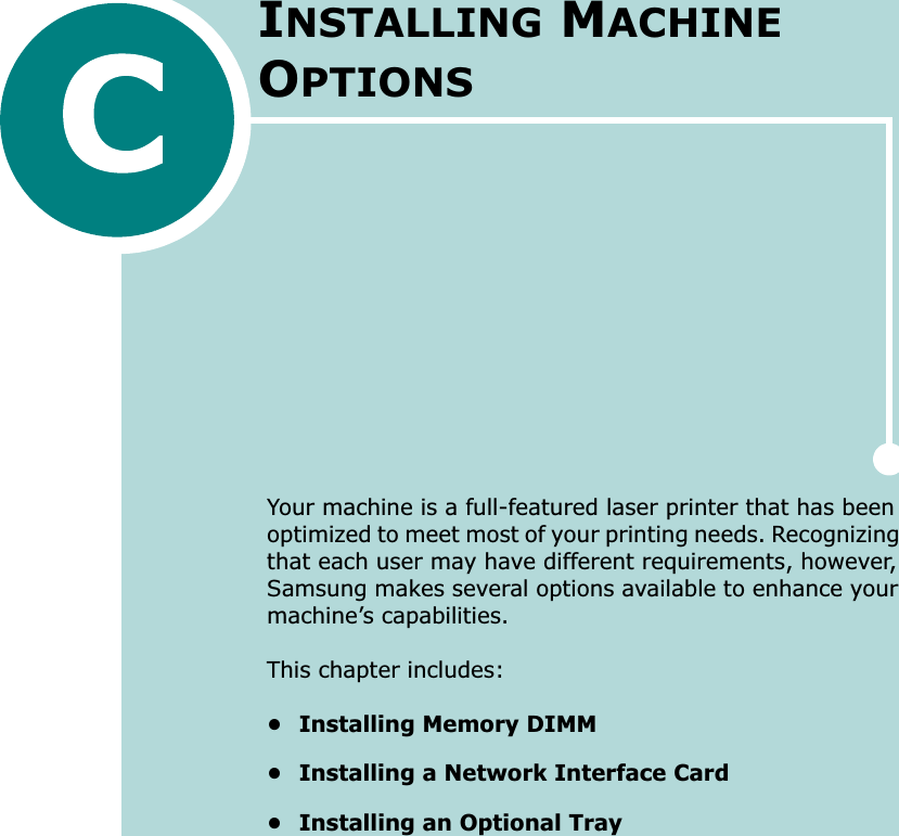 Your machine is a full-featured laser printer that has been optimized to meet most of your printing needs. Recognizing that each user may have different requirements, however, Samsung makes several options available to enhance your machine’s capabilities.This chapter includes:• Installing Memory DIMM• Installing a Network Interface Card• Installing an Optional TrayINSTALLING MACHINE OPTIONS