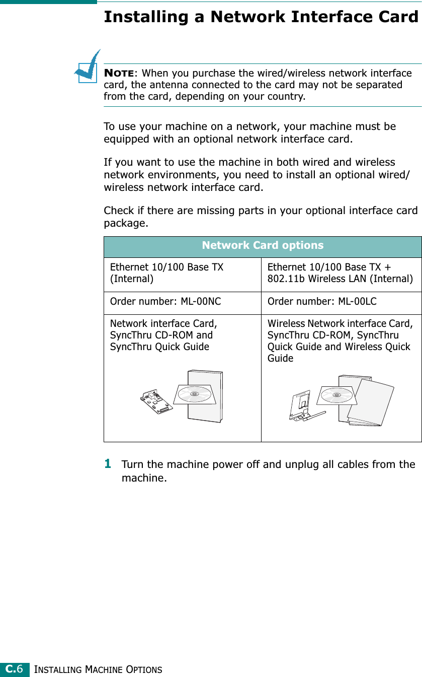 INSTALLING MACHINE OPTIONSC.6Installing a Network Interface CardNOTE: When you purchase the wired/wireless network interface card, the antenna connected to the card may not be separated from the card, depending on your country.To use your machine on a network, your machine must be equipped with an optional network interface card. If you want to use the machine in both wired and wireless network environments, you need to install an optional wired/wireless network interface card. Check if there are missing parts in your optional interface card package.1Turn the machine power off and unplug all cables from the machine.Network Card optionsEthernet 10/100 Base TX (Internal)Ethernet 10/100 Base TX + 802.11b Wireless LAN (Internal)Order number: ML-00NC Order number: ML-00LCNetwork interface Card, SyncThru CD-ROM and SyncThru Quick GuideWireless Network interface Card, SyncThru CD-ROM, SyncThru Quick Guide and Wireless Quick Guide