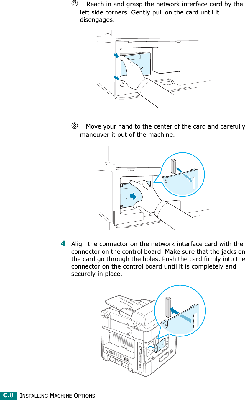 INSTALLING MACHINE OPTIONSC.8➁ Reach in and grasp the network interface card by the left side corners. Gently pull on the card until it disengages.➂ Move your hand to the center of the card and carefully maneuver it out of the machine.4Align the connector on the network interface card with the connector on the control board. Make sure that the jacks on the card go through the holes. Push the card firmly into the connector on the control board until it is completely and securely in place.