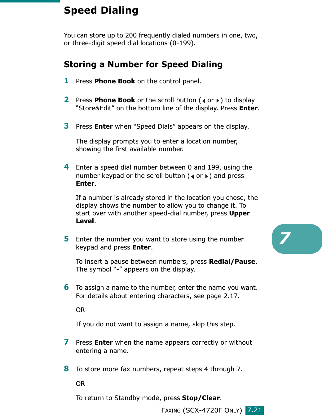 FAXING (SCX-4720F ONLY)7.217Speed DialingYou can store up to 200 frequently dialed numbers in one, two, or three-digit speed dial locations (0-199). Storing a Number for Speed Dialing1Press Phone Book on the control panel. 2Press Phone Book or the scroll button (  or  ) to display “Store&amp;Edit” on the bottom line of the display. Press Enter.3Press Enter when “Speed Dials” appears on the display.The display prompts you to enter a location number, showing the first available number.4Enter a speed dial number between 0 and 199, using the number keypad or the scroll button (  or  ) and press Enter.If a number is already stored in the location you chose, the display shows the number to allow you to change it. To start over with another speed-dial number, press Upper Level.5Enter the number you want to store using the number keypad and press Enter.To insert a pause between numbers, press Redial/Pause. The symbol “-” appears on the display.6To assign a name to the number, enter the name you want. For details about entering characters, see page 2.17.ORIf you do not want to assign a name, skip this step.7Press Enter when the name appears correctly or without entering a name. 8To store more fax numbers, repeat steps 4 through 7. ORTo return to Standby mode, press Stop/Clear. 