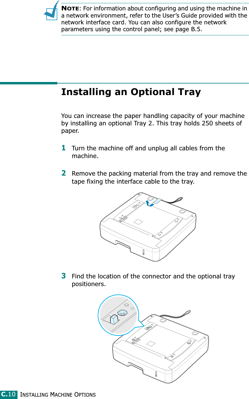 INSTALLING MACHINE OPTIONSC.10NOTE: For information about configuring and using the machine in a network environment, refer to the User’s Guide provided with the network interface card. You can also configure the network parameters using the control panel; see page B.5.Installing an Optional TrayYou can increase the paper handling capacity of your machine by installing an optional Tray 2. This tray holds 250 sheets of paper. 1Turn the machine off and unplug all cables from the machine.2Remove the packing material from the tray and remove the tape fixing the interface cable to the tray.3Find the location of the connector and the optional tray positioners.