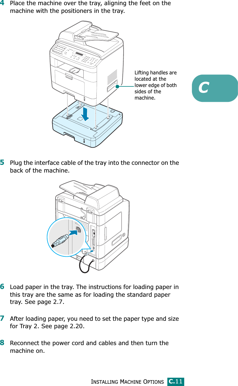 INSTALLING MACHINE OPTIONSC.11C4Place the machine over the tray, aligning the feet on the machine with the positioners in the tray.5Plug the interface cable of the tray into the connector on the back of the machine. 6Load paper in the tray. The instructions for loading paper in this tray are the same as for loading the standard paper tray. See page 2.7.7After loading paper, you need to set the paper type and size for Tray 2. See page 2.20.8Reconnect the power cord and cables and then turn the machine on.Lifting handles are located at the lower edge of both sides of the machine.