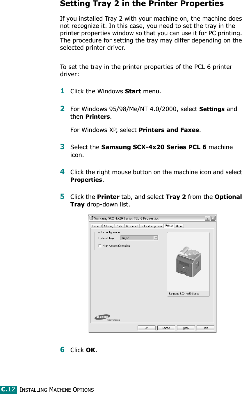 INSTALLING MACHINE OPTIONSC.12Setting Tray 2 in the Printer PropertiesIf you installed Tray 2 with your machine on, the machine does not recognize it. In this case, you need to set the tray in the printer properties window so that you can use it for PC printing. The procedure for setting the tray may differ depending on the selected printer driver.To set the tray in the printer properties of the PCL 6 printer driver: 1Click the Windows Start menu.2For Windows 95/98/Me/NT 4.0/2000, select Settings and then Printers.For Windows XP, select Printers and Faxes.3Select the Samsung SCX-4x20 Series PCL 6 machine icon.4Click the right mouse button on the machine icon and select Properties.5Click the Printer tab, and select Tray 2 from the Optional Tray drop-down list.6Click OK.
