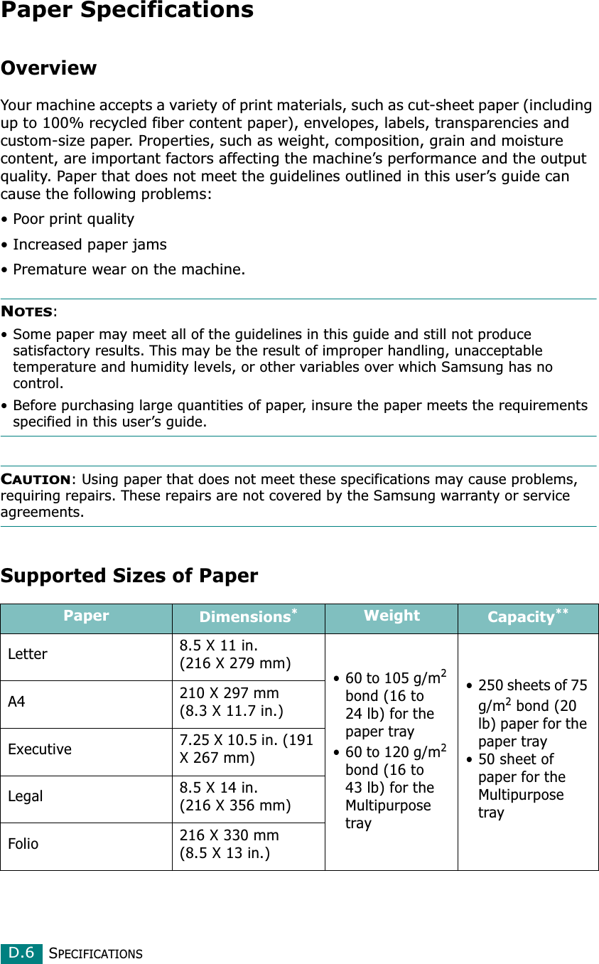 SPECIFICATIONSD.6Paper SpecificationsOverviewYour machine accepts a variety of print materials, such as cut-sheet paper (including up to 100% recycled fiber content paper), envelopes, labels, transparencies and custom-size paper. Properties, such as weight, composition, grain and moisture content, are important factors affecting the machine’s performance and the output quality. Paper that does not meet the guidelines outlined in this user’s guide can cause the following problems:• Poor print quality• Increased paper jams• Premature wear on the machine.NOTES: • Some paper may meet all of the guidelines in this guide and still not produce satisfactory results. This may be the result of improper handling, unacceptable temperature and humidity levels, or other variables over which Samsung has no control.• Before purchasing large quantities of paper, insure the paper meets the requirements specified in this user’s guide. CAUTION: Using paper that does not meet these specifications may cause problems, requiring repairs. These repairs are not covered by the Samsung warranty or service agreements.Supported Sizes of PaperPaper Dimensions*Weight Capacity**Letter 8.5 X 11 in. (216 X 279 mm)• 60 to 105 g/m2 bond (16 to 24 lb) for the paper tray• 60 to 120 g/m2 bond (16 to 43 lb) for the Multipurpose tray• 250 sheets of 75 g/m2 bond (20 lb) paper for the paper tray• 50 sheet of paper for the Multipurpose trayA4 210 X 297 mm (8.3 X 11.7 in.)Executive 7.25 X 10.5 in. (191 X 267 mm)Legal 8.5 X 14 in. (216 X 356 mm)Folio 216 X 330 mm (8.5 X 13 in.)
