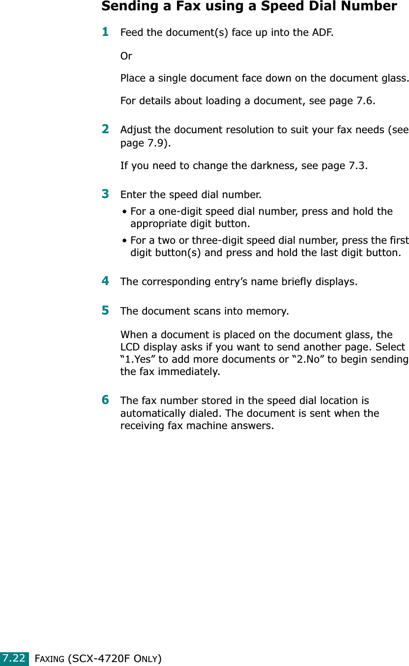 FAXING (SCX-4720F ONLY)7.22Sending a Fax using a Speed Dial Number1Feed the document(s) face up into the ADF. OrPlace a single document face down on the document glass.For details about loading a document, see page 7.6.2Adjust the document resolution to suit your fax needs (see page 7.9).If you need to change the darkness, see page 7.3.3Enter the speed dial number.• For a one-digit speed dial number, press and hold the appropriate digit button.• For a two or three-digit speed dial number, press the first digit button(s) and press and hold the last digit button.4The corresponding entry’s name briefly displays.5The document scans into memory. When a document is placed on the document glass, the LCD display asks if you want to send another page. Select “1.Yes” to add more documents or “2.No” to begin sending the fax immediately. 6The fax number stored in the speed dial location is automatically dialed. The document is sent when the receiving fax machine answers.